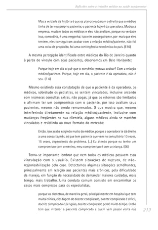 213
Reflexões sobre o trabalho médico na saúde suplementar
Mas a verdade da história é que os planos roubaram o direito que o médico
tinha de ter seu próprio paciente; o paciente hoje é da operadora. Mudou a
empresa, mudam todos os médicos e eles não avaliam, porque na verdade
isso, como diria, é uma vergonha; isso eles conseguiram e, por mais que eles
tentem, eles conseguiram acabar com a relação médico/paciente, não foi
uma coisa de propósito, foi uma contingência econômica do país. (E10)
A mesma percepção identificada entre médicos do Rio de Janeiro quanto
à perda do vínculo com seus pacientes, observamos em Belo Horizonte:
Porque hoje em dia o quê que o convênio tentava acabar? Com a relação
médico/paciente. Porque, hoje em dia, o paciente é da operadora, não é
seu. (E 6)
Mesmo existindo essa constatação de que o paciente é da operadora, os
médicos, sobretudo os pediatras, se sentem vinculados, inclusive arcando
com inúmeras consultas extras, não pagas, já que os retornos são limitados
e afirmam ter um compromisso com o paciente, por isso avaliam seus
pacientes, mesmo não sendo remunerados. O que mostra que, mesmo
interferindo diretamente na relação médico/paciente, inclusive com
mudanças freqüentes na sua clientela, alguns médicos ainda se mantêm
vinculados e resistindo ao novo formato do mercado:
Então, isso acaba exigindo muito do médico, porque a operadora te dá direito
a uma consulta/mês, só que tem paciente que vem no consultório 10 vezes,
15 vezes, dependendo do problema. (...) Eu atendo porque eu tenho um
compromisso com o menino, meu compromisso é com a criança. (E6)
Torna-se importante lembrar que nem todos os médicos possuem essa
vinculação com o usuário. Existem situações de ruptura, de não-
responsabilização pelo caso. Detectamos algumas situações semelhantes,
principalmente em relação aos pacientes mais crônicos, pela dificuldade
de manejo, em função da necessidade de demandar maiores cuidados, mais
tempo, mais trabalho. Uma conduta comum consiste em encaminhar os
casos mais complexos para os especialistas,
porque os obstetras, de maneira geral, principalmente em hospital que tem
muita clínica, eles fogem de doente complicado, doente complicado é difícil,
doente complicado é perigoso, doente complicado perde muito tempo. Então
tem que internar a paciente complicada e quem vem passar visita nas
 