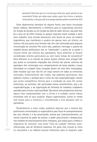 214
Duas Faces da Mesma Moeda - Microrregulação e Modelos Assistênciais na Saúde Suplementar
pacientes? Você tem que vir e na hora que você vem, quem atende no seu
consultório? Então, por todas essas razões, quem tem clínica, o obstetra
clínico do dia-a-dia que está lá no campo fazendo, prefere encaminhar. (E7)
Esses depoimentos denotam de alguma forma uma baixa vinculação
desses médicos. Normalmente, a referência para os especialistas ocorreria
em função de dúvidas ou em função da falta de saber técnico, não pelo fato
de o caso ser de difícil manejo ou porque inspiraria maior cuidado e daria
mais trabalho. Essa atitude demonstra uma forma de atuar do modelo
hegemônico, que transforma o usuário em apenas mais um cliente, um
número. Até que ponto esse formato não tem sido estimulado pela pequena
remuneração da consulta? Por outro lado, podemos interrogar o quanto do
trabalho desses profissionais tem se “robotizado”, a ponto de se perder o
vínculo frente aos clientes das operadoras. Seria diferente se fossem
consideradas clientes particulares ou com maior tempo de consultório?
Seria diferente se os clientes de planos fossem clientes mais antigos? Até
que ponto as constantes migrações dos clientes dos planos coletivos de
operadora têm estimulado esse comportamento de baixa adesão e baixa
efetividade no cuidado? Essas situações devem ser mais bem investigadas.
Cabe ressaltar que esse não foi um traço comum em todas as entrevistas
realizadas. Evidentemente são ruídos, não podemos generalizar, mas
podemos chamar a atenção para o tema da não-responsabilização, mesmo
que exista competência técnica para a condução do caso. Em outras
entrevistas, ao contrário, são acentuadas outras características, seja a da
responsabilização, a da organização de formatos de trabalhos cuidadores
pautados pelo vínculo e pela qualidade. São atores com perspectivas diversas,
alguns mais comprometidos com a clínica e o cuidado, outros menos
envolvidos com os seus usuários. Alguns esperançosos, outros se vendo
sem forças para a travessia e vislumbrando a luta desigual com as
operadoras.
Paralelamente a esses ruídos, pudemos observar que a maioria dos
profissionais entrevistados se responsabiliza pelo fluxo de acompanhamento
dos seus clientes e o faz preservando, mesmo que inconscientemente, um
núcleo essencial de poder da prática: o poder prescricional e delegacional,
mas também de relacionamento ético interpares, que coloca para o médico o
imperativo de ‘articular’ uma certa ‘linha de cuidado’ informal, auto-
referenciada, mas de eficiência resolutiva. Em geral, esse vínculo se inicia
no consultório e os médicos buscam referenciar para os hospitais onde
 