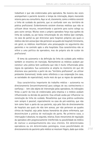 215
Reflexões sobre o trabalho médico na saúde suplementar
trabalham e que são credenciados pela operadora. Na maioria das vezes
acompanham o paciente durante o tempo da internação, depois marcando
retorno para seu consultório. Aqui se vê, claramente, como o médico constrói
a linha de cuidado do paciente, que se confunde com seu território de
prática profissional. Evidentemente existem diversos médicos que não se
utilizam desse recurso, encaminhando o paciente para outro colega ou
para outro serviço. Muitas vezes a própria operadora força essa quebra da
linha do cuidado, ou por baixa remuneração do ato médico (por exemplo,
no caso do parto) ou por direcionar para hospitais próprios aos quais o
médico não tem acesso (por não pertencer ao quadro do hospital). Entretanto,
em geral, os médicos manifestam uma preocupação no seguimento dos
pacientes e no controle após a alta hospitalar. Essa característica não se
refere a uma política da operadora, mas do próprio ato de cuidar do
profissional.
O tema da autonomia e da definição da linha do cuidado pelo médico
também se encontra em transição. Normalmente os médicos acabam por
construir uma prática bem autônoma que não é muito influenciada pelas
regras da operadora. Sua autonomia se amplia no momento em que ele
direciona seus pacientes a partir do seu “território profissional”, ao utilizar
protocolos (consensos), tendo como referência a sua corporação (no caso,
as sociedades de especialistas), muito mais do que as regras da operadora.
Essa característica importante do trabalho médico - autonomia no
direcionamento (encaminhamento) para colegas de seu conhecimento e
confiança - tem sido objeto de intervenção pelas operadoras. As indicações
feitas a partir da lista de credenciados pela empresa e o médico acabam
influenciando na decisão do paciente. Essa atitude acaba por influenciar na
construção da linha do cuidado. Ressaltemos que essa prática autônoma
nem sempre é possível, especialmente no caso do pré-natalista, que não
tem como fazer o parto da sua paciente, seja pelo fato do direcionamento
de hospitais aos quais ele não tem acesso, por não pertencer ao quadro
clínico do hospital, seja pelos baixos honorários do plano enfermaria, que
desestimulam a prática de realização do parto. No primeiro caso, a
interrupção é absoluta; no segundo, relativa. Esses mecanismos de regulação
da operadora vêm progressivamente interferindo na possibilidade do médico
de realizar o acompanhamento dos seus clientes. Em determinadas
operadoras ou em determinadas patologias, essas possibilidades de
direcionamento do paciente pelo médico se mostram frágeis, dado que estão
 