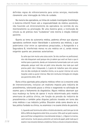 216
Duas Faces da Mesma Moeda - Microrregulação e Modelos Assistênciais na Saúde Suplementar
definidas regras de referenciamento para certos serviços, mostrando
claramente uma interrupção da linha do cuidado.
Na maioria das operadoras, as linhas de cuidado investigadas (cardiologia
e materno-infantil) ficam sob a responsabilidade do médico assistente,
não havendo um direcionamento da operadora no sentido do seu
monitoramento ou priorização. De uma maneira geral, a instituição do
vínculo ou de práticas mais “cuidadoras” está restrita à relação médico/
paciente.
Quanto ao tema da autonomia médica, podemos afirmar que algumas
operadoras conferem maior liberalidade e autonomia aos médicos, o que
poderíamos citar entre as operadoras pesquisadas, a Autogestão e a
Seguradora B, interferindo menos no ato médico em si, sendo menos
exigentes quanto aos processos autorizativos:
Eu acho que tem muito uma coisa assim. Se eles confiam no profissional,
eles não bloqueiam você porque eles já sabem que você vai fazer o que é
melhor para o paciente, dando um tratamento humanizado com um custo
adequado, porque você não vai pedir coisa absurda, mas tudo que você
precisa pedir não é bloqueado. (...) gosto de trabalhar para eles porque
eles me dão condição de trabalhar direito, se eu quiser internar em outro
hospital, onde eu quiser internar. Não tem nenhuma limitação em relação
aos pacientes deles. (E 8)
Outra crítica apontada pelos próprios médicos refere-se à crescente onda
de intervencionismo, inclusive um modismo imposto pela indústria de
procedimentos, valorizando pouco a clínica e exagerando na solicitação de
exames para o fechamento do diagnóstico. Alguns médicos observam que
essa mudança na forma de operar é muito determinada pelo modelo
americano de prática clínica, em função da pressão da indústria de
procedimentos e também pelas disputas judiciais travadas em torno dos
erros médicos e sua indústria jurídica. Discutem ainda como deveria ser a
boa prática fundada na clínica, na anamnese e no exame direto do paciente.
(...) quando você termina de colher a história do doente, você tem que ter de
85% a 90% do diagnóstico dele feito, os outros 10% você vai pedir exames
para confirmar o diagnóstico e isso demanda tempo. (....) Agora é o inverso,
você conversa muito pouco, preenche um tanto de papel, pede tudo que é
exame e isso encarece demais a medicina. Corta o vínculo e encarece demais,
 