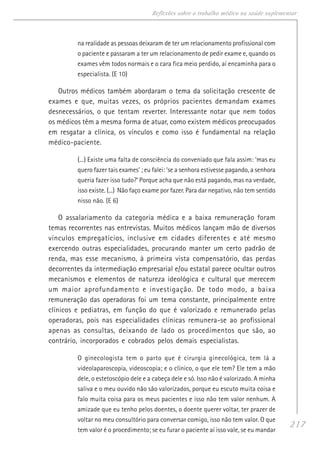 217
Reflexões sobre o trabalho médico na saúde suplementar
na realidade as pessoas deixaram de ter um relacionamento profissional com
o paciente e passaram a ter um relacionamento de pedir exame e, quando os
exames vêm todos normais e o cara fica meio perdido, aí encaminha para o
especialista. (E 10)
Outros médicos também abordaram o tema da solicitação crescente de
exames e que, muitas vezes, os próprios pacientes demandam exames
desnecessários, o que tentam reverter. Interessante notar que nem todos
os médicos têm a mesma forma de atuar, como existem médicos preocupados
em resgatar a clínica, os vínculos e como isso é fundamental na relação
médico-paciente.
(...) Existe uma falta de consciência do conveniado que fala assim: ‘mas eu
quero fazer tais exames’ ; eu falei: ‘se a senhora estivesse pagando, a senhora
queria fazer isso tudo?’ Porque acha que não está pagando, mas na verdade,
isso existe. (...) Não faço exame por fazer. Para dar negativo, não tem sentido
nisso não. (E 6)
O assalariamento da categoria médica e a baixa remuneração foram
temas recorrentes nas entrevistas. Muitos médicos lançam mão de diversos
vínculos empregatícios, inclusive em cidades diferentes e até mesmo
exercendo outras especialidades, procurando manter um certo padrão de
renda, mas esse mecanismo, à primeira vista compensatório, das perdas
decorrentes da intermediação empresarial e/ou estatal parece ocultar outros
mecanismos e elementos de natureza ideológica e cultural que merecem
um maior aprofundamento e investigação. De todo modo, a baixa
remuneração das operadoras foi um tema constante, principalmente entre
clínicos e pediatras, em função do que é valorizado e remunerado pelas
operadoras, pois nas especialidades clínicas remunera-se ao profissional
apenas as consultas, deixando de lado os procedimentos que são, ao
contrário, incorporados e cobrados pelos demais especialistas.
O ginecologista tem o parto que é cirurgia ginecológica, tem lá a
videolaparoscopia, videoscopia; e o clínico, o que ele tem? Ele tem a mão
dele, o estetoscópio dele e a cabeça dele e só. Isso não é valorizado. A minha
saliva e o meu ouvido não são valorizados, porque eu escuto muita coisa e
falo muita coisa para os meus pacientes e isso não tem valor nenhum. A
amizade que eu tenho pelos doentes, o doente querer voltar, ter prazer de
voltar no meu consultório para conversar comigo, isso não tem valor. O que
tem valor é o procedimento; se eu furar o paciente aí isso vale, se eu mandar
 
