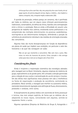 219
Reflexões sobre o trabalho médico na saúde suplementar
clínica que faz o ultra-som fala: não, meu preço do ultra-som é tanto, ele vai
pagar aquilo, ele precisa daquele serviço. Agora, o médico... elas impõem a
tabela; o hospital, não, o hospital impõe a tabela dele. (E9)
A questão da prevenção, embora pareça um consenso, não é partilhada
por todos os médicos, que em alguns casos reforçam posicionamentos
tradicionais, conservadores, de defesa da clínica, fazendo uma contraposição
entre a clínica e a promoção. Nota-se ainda a dificuldade em assumir uma
perspectiva de trabalho mais coletivo, envolvendo outros profissionais e na
compreensão dos múltiplos determinantes no processo saúde/doença,
restringindo-os aos determinantes biológicos, defendendo a posição da
suficiência do atendimento individual e das medidas de orientação emanadas
dos consultórios.
Algumas falas são muito desesperançosas em função da dependência
aos planos de saúde que impõem suas condições, em particular o valor dos
honorários e da qual não conseguem ver saída:
Não sei por que mantenho o consultório. Não vale mais a pena. Mas
estou no meio da travessia da piscina. Estou cansado e não consigo
voltar para trás e nem sei se chegarei até o final. (E 5)
Considerações finaisConsiderações finaisConsiderações finaisConsiderações finaisConsiderações finais
Ainda é incipiente a implantação sistemática das estratégias adotadas
pelo managed care no Brasil. Entretanto, algumas empresas de medicina de
grupo, especialmente as de grande porte, têm utilizado a atenção gerenciada
para a redução de seus custos e racionalização do uso de serviços e insumos.
Um dos efeitos mais significativos nesse processo tem sido a interferência
na forma de organização e produção da assistência, controlando os
prestadores. Nesse sentido, o managed care interfere na autonomia médica,
exercendo mecanismos de regulação como definição de fluxos, direcionamento,
protocolos e condutas, entre outros.
O disciplinamento da prática médica vem ocorrendo de forma processual
e incisiva, mas nem sempre explícita, de forma que os médicos vão se
adaptando às novas regras, concordando com algumas, sentido-se
impotentes frente a outras.
Algumas operadoras (Empresa de Medicina de Grupo A, Autogestão e
 