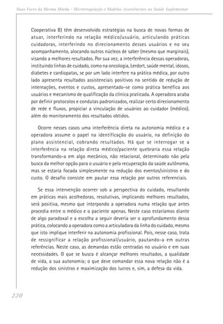 220
Duas Faces da Mesma Moeda - Microrregulação e Modelos Assistênciais na Saúde Suplementar
Cooperativa B) têm desenvolvido estratégias na busca de novas formas de
atuar, interferindo na relação médico/usuário, articulando práticas
cuidadoras, interferindo no direcionamento desses usuários e no seu
acompanhamento, alocando outros núcleos de saber (mesmo que marginais),
visando a melhores resultados. Por sua vez, a interferência dessas operadoras,
instituindo linhas de cuidado, como na oncologia, Lerdort, saúde mental, idosos,
diabetes e cardiopatas, se por um lado interfere na prática médica, por outro
lado apresenta resultados assistenciais positivos no sentido de redução de
internações, eventos e custos, apresentado-se como prática benéfica aos
usuários e mecanismo de qualificação da clínica praticada. A operadora acaba
por definir protocolos e condutas padronizados, realizar certo direcionamento
de rede e fluxos, propiciar a vinculação de usuários ao cuidador (médico),
além do monitoramento dos resultados obtidos.
Ocorre nesses casos uma interferência direta na autonomia médica e a
operadora assume o papel na identificação do usuário, na definição do
plano assistencial, cobrando resultados. Há que se interrogar se a
interferência na relação direta médico/paciente quebraria essa relação
transformando-a em algo mecânico, não relacional, determinado não pela
busca da melhor opção para o usuário e pela recuperação da saúde autônoma,
mas se estaria focada simplesmente na redução dos eventos/sinistros e do
custo. O desafio consiste em pautar essa relação por outros referenciais.
Se essa intervenção ocorrer sob a perspectiva do cuidado, resultando
em práticas mais acolhedoras, resolutivas, implicando melhores resultados,
será positiva, mesmo que interpondo a operadora numa relação que antes
procedia entre o médico e o paciente apenas. Neste caso estaríamos diante
de algo paradoxal e a escolha a seguir deveria ser o aprofundamento dessa
prática, colocando a operadora como a articuladora da linha do cuidado, mesmo
que isto implique interferir na autonomia profissional. Pois, nesse caso, trata
de ressignificar a relação profissional/usuário, pautando-a em outras
referências. Neste caso, as demandas estão centradas no usuário e em suas
necessidades. O que se busca é alcançar melhores resultados, a qualidade
de vida, a sua autonomia; o que deve comandar essa nova relação não é a
redução dos sinistros e maximização dos lucros e, sim, a defesa da vida.
 