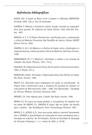 221
Reflexões sobre o trabalho médico na saúde suplementar
Referências bibliográficasReferências bibliográficasReferências bibliográficasReferências bibliográficasReferências bibliográficas
ACIOLE, G.G. A Saúde no Brasil: entre o Estado e o Mercado. DMPS/FCM/
Unicamp, 2003, 336 p. Tese de doutorado.
ALMEIDA, C. Médicos e Assistência médica: Estado, mercado ou regulação?
Uma falsa questão. IN: Cadernos de Saúde Pública 13(4): 659-676. Out-
dez. 1997.
AROUCA, A. S. S. O Dilema Preventivista: contribuição para a compreensão
e crítica da Medicina Preventiva. São Paulo/Rio de Janeiro: Editora UNESP/
Editora Fiocruz, 2003.
CAMPOS, G. W. S. Os Médicos e a Política de Saúde: entre a Estatização e o
empresariamento, a defesa da prática liberal da Medicina. São Paulo: Hucitec,
1988.
DONNANGELO, M. C. F. Medicina e Sociedade: o médico e seu mercado de
trabalho. São Paulo: Pioneira, 1975. 174 p.
FOUCAULT, M. O Nascimento da Clínica. Rio de Janeiro: Forense Universitária,
1994. 4ª Edição, 241 p.
GONÇALVES, R.B.M. Tecnologia e Organização Social das Práticas de Saúde.
São Paulo: Hucitec, 1994.
MALTA, D.C. Buscando novas modelagens em saúde, as contribuições do
Projeto Vida e Acolhimento para a mudança do processo de trabalho na
rede pública de Belo Horizonte, 1993 - 1996. Tese (Doutorado) - Faculdade
de Ciências Médicas, Unicamp, Campinas, 2001.
MENDES, E.V. Uma Agenda para a Saúde. São Paulo: Hucitec, 1996.
MERHY E.E. Em busca do tempo perdido: a micropolítica do trabalho vivo
em saúde. IN: MERHY, E.E.; ONOCKO, R. (orgs). Agir em Saúde. Um desafio
para o público. São Paulo/Buenos Aires: Hucitec/Lugar Editorial, 1997.
MERHY, E. E.; ACIOLE, G. G.. Uma nova escola médica é possível? Aprendendo
com a CINAEM as possibilidades de construção de novos paradigmas para a
formação em medicina. IN: Pró-Posições. Revista da Faculdade de Educação
da Unicamp, Campinas,v. 1, n.1, março de 2003, p. 53-68.
 