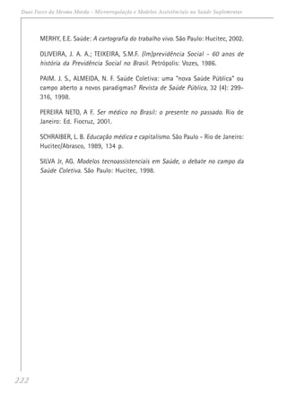 222
Duas Faces da Mesma Moeda - Microrregulação e Modelos Assistênciais na Saúde Suplementar
MERHY, E.E. Saúde: A cartografia do trabalho vivo. São Paulo: Hucitec, 2002.
OLIVEIRA, J. A. A.; TEIXEIRA, S.M.F. (Im)previdência Social - 60 anos de
história da Previdência Social no Brasil. Petrópolis: Vozes, 1986.
PAIM. J. S., ALMEIDA, N. F. Saúde Coletiva: uma "nova Saúde Pública" ou
campo aberto a novos paradigmas? Revista de Saúde Pública, 32 (4): 299-
316, 1998.
PEREIRA NETO, A F. Ser médico no Brasil: o presente no passado. Rio de
Janeiro: Ed. Fiocruz, 2001.
SCHRAIBER, L. B. Educação médica e capitalismo. São Paulo - Rio de Janeiro:
Hucitec/Abrasco, 1989, 134 p.
SILVA Jr, AG. Modelos tecnoassistenciais em Saúde, o debate no campo da
Saúde Coletiva. São Paulo: Hucitec, 1998.
 