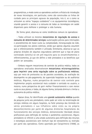 225
Caminhos e perspectivas na saúde suplementar
programáticas, o modo como as operadoras avaliam a eficácia da introdução
de novas tecnologias, em particular, como são construídas as linhas de
cuidado para os principais agravos da população, isto é, se e como se
articulam os vários “espaços cuidadores” e os equipamentos tecnológicos,
visando garantir o acesso e o consumo de todas as tecnologias em saúde
disponíveis para melhorar e prolongar a vida humana.
De forma geral, observou-se como tendências comuns às operadoras:
- Todas utilizam os mesmos mecanismos de regulação do acesso emecanismos de regulação do acesso emecanismos de regulação do acesso emecanismos de regulação do acesso emecanismos de regulação do acesso e
consumo de determinados serviços:consumo de determinados serviços:consumo de determinados serviços:consumo de determinados serviços:consumo de determinados serviços: autorizações prévias para internações
e procedimentos de maior custo ou complexidade, hierarquização da rede,
co-participação nos planos coletivos, sendo que apenas algumas assumem
que o referenciamento também é utilizado. Entretanto, observa-se que as
próprias direções de algumas seguradoras admitem que o tipo de plano
contratado constitui-se em pré-requisito para os encaminhamentos e
referenciamentos, já que ele define a rede prestadora e os benefícios que
podem ser acessados;
- Embora neguem mecanismos de controle da prática médica, todas as
operadoras analisadas desenvolveram mecanismos microrregulatóriosmecanismos microrregulatóriosmecanismos microrregulatóriosmecanismos microrregulatóriosmecanismos microrregulatórios
para imprimir uma certa regulação sobre os profissionais médicospara imprimir uma certa regulação sobre os profissionais médicospara imprimir uma certa regulação sobre os profissionais médicospara imprimir uma certa regulação sobre os profissionais médicospara imprimir uma certa regulação sobre os profissionais médicos,
seja por meio de protocolos ou de pacotes acordados, da avaliação do
desempenho no pós-pagamento, da supervisão hospitalar ou de auditorias
médicas. Algumas, numa perspectiva de exercer este controle para
implementar projeto assistencial mais cuidador e centrado no usuário; a
maioria, numa perspectiva de gerir melhor financeiramente e com menor
custo os seus planos; e todas, de alguma forma, tentando diminuir e limitar a
autonomia da prática médica;
- Apesar disso, foi identificada uma grande autonomia médicagrande autonomia médicagrande autonomia médicagrande autonomia médicagrande autonomia médica quando
da pesquisa junto aos prestadores, como pode ser visto na terceirização de
serviços médicos em alguns hospitais, na forte presença das Unimeds em
vários prestadores e sua influência sobre estes ou no próprio
desconhecimento por parte de algumas diretorias hospitalares do
funcionamento dos serviços médicos, demonstrando liberdade desses
profissionais para definição de normas e parâmetros assistenciais. Alguns
prestadores se referem a uma ampla autonomia para definição dos recursos
e estratégias assistenciais sem nenhum tipo de cerceamento ou restrição
por parte das operadoras. Como apontado por Carapinheiro (1998), as
 