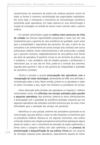 226
Duas Faces da Mesma Moeda - Microrregulação e Modelos Assistênciais na Saúde Suplementar
características de autonomia da prática dos médicos parecem resistir de
todas as formas à crescente racionalização das organizações hospitalares.
Por outro lado, e reforçando o movimento de racionalização econômica
pretendida pelas operadoras, em todas observa-se uma determinação e
criação de estratégias no sentido de exercer maior controle sobre a prática
médica;
- Foi também identificado o papel do médico como construtor da linhamédico como construtor da linhamédico como construtor da linhamédico como construtor da linhamédico como construtor da linha
do cuidadodo cuidadodo cuidadodo cuidadodo cuidado nas diversas especialidades pesquisadas e como isso tem sido
fundamental para a garantia de uma assistência de qualidade, assim como
para a tranqüilidade e seguimento dos pacientes. Ou seja, a partir de seu
consultório e do conhecimento de outros serviços e/ou contatos com outros
profissionais médicos, fazem referenciamentos e vão construindo o cuidado
que o paciente necessita, independentemente de uma política mais formal
por parte da operadora. O paciente circula no seu território de prática, que
é complexo, e uma verdadeira rede de relações pessoais e profissionais. E
mencionam que, se isso não for feito, perde-se o controle dos caminhos
seguidos pelo paciente e não se tem garantia da integralidade e qualidade
da assistência prestada;
- Chama a atenção a grande preocupação das operadoras com apreocupação das operadoras com apreocupação das operadoras com apreocupação das operadoras com apreocupação das operadoras com a
incorporação de novas tecnologiasincorporação de novas tecnologiasincorporação de novas tecnologiasincorporação de novas tecnologiasincorporação de novas tecnologias, demandando da ANS uma definição e
normatização sobre o tema. Neste sentido, juntam-se as operadoras e todos
os atores vinculados a elas, sejam eles diretores ou prestadores de serviço;
- Como observado pelas direções das operadoras ou hospitais e médicos
entrevistados, existe uma diferença nos serviços prestados pelas grandesdiferença nos serviços prestados pelas grandesdiferença nos serviços prestados pelas grandesdiferença nos serviços prestados pelas grandesdiferença nos serviços prestados pelas grandes
e pequenas operadoras.e pequenas operadoras.e pequenas operadoras.e pequenas operadoras.e pequenas operadoras. Nas primeiras, observa-se maior profissionalismo
e preocupação com a qualidade da assistência prestada, enquanto que nas
pequenas operadoras são colocados controles excessivos que, às vezes, criam
dificuldades para a prestação dos serviços aos pacientes;
- Identificou-se uma posição unânime dos prestadores queixando-se da
remuneração, seja para diárias e taxas na rede hospitalar ou honorários para
os prestadores médicos. Destaca-se, em algumas entrevistas, uma análise
crítica dos médicos com relação à perspectiva mercantilista adotada por alguns
planos de saúde e, com o crescimento do mercado em saúde suplementar, a
forma como a categoria médica tem sido submetida a um processo deprocesso deprocesso deprocesso deprocesso de
proletarização e desqualificação de sua prática clínicaproletarização e desqualificação de sua prática clínicaproletarização e desqualificação de sua prática clínicaproletarização e desqualificação de sua prática clínicaproletarização e desqualificação de sua prática clínica por um conjunto
de restrições impostas pelas operadoras, especialmente aquelas de menor
 
