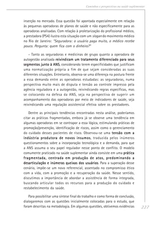 227
Caminhos e perspectivas na saúde suplementar
inserção no mercado. Essa questão foi apontada especialmente em relação
às pequenas operadoras de planos de saúde e não especificamente para as
operadoras analisadas. Com relação à proletarização do profissional médico,
a prestadora (PS4) ilustra esta situação com um slogan do movimento médico
no Rio de Janeiro: “Seguradora: o usuário paga muito, o médico recebe
pouco. Pergunta: quem fica com o dinheiro?”
- Tanto as seguradoras e medicinas de grupo quanto a operadora de
autogestão analisada reivindicam um tratamento diferenciado para seusreivindicam um tratamento diferenciado para seusreivindicam um tratamento diferenciado para seusreivindicam um tratamento diferenciado para seusreivindicam um tratamento diferenciado para seus
segmentos junto à ANSsegmentos junto à ANSsegmentos junto à ANSsegmentos junto à ANSsegmentos junto à ANS, considerando terem especificidades que justificam
uma normatização própria a fim de que sejam consideradas as suas
diferentes situações. Entretanto, observa-se uma diferença na postura frente
a essa demanda entre as operadoras estudadas: as seguradoras, numa
perspectiva muito mais de disputa e tensão ao controle impresso pela
agência reguladora e a autogestão, reivindicando regras específicas, mas
se colocando na defesa da ANS, seja na perspectiva de sugerir um
acompanhamento das operadoras por meio de indicadores de saúde, seja
reivindicando uma regulação assistencial efetiva sobre os prestadores.
Dentre as principais tendências encontradas nesta análise, poderíamos
citar as práticas fragmentadas, embora já se observe uma tendência em
algumas operadoras em se contrapor a essa lógica, estimulando práticas de
promoção/prevenção, identificação de riscos, assim como o gerenciamento
do cuidado desses pacientes de risco. Observou-se uma tensão com atensão com atensão com atensão com atensão com a
indústria produtora de novos insumosindústria produtora de novos insumosindústria produtora de novos insumosindústria produtora de novos insumosindústria produtora de novos insumos, traduzida pelos inúmeros
questionamentos sobre a incorporação tecnológica e a demanda, para que
a ANS assuma o seu papel regulador nesse ponto de conflito. O modelo
comumente praticado na saúde suplementar ainda consiste em uma práticapráticapráticapráticaprática
fragmentada, centrada em produção de atos, predominando afragmentada, centrada em produção de atos, predominando afragmentada, centrada em produção de atos, predominando afragmentada, centrada em produção de atos, predominando afragmentada, centrada em produção de atos, predominando a
desarticulação e inúmeras queixas dos usuáriosdesarticulação e inúmeras queixas dos usuáriosdesarticulação e inúmeras queixas dos usuáriosdesarticulação e inúmeras queixas dos usuáriosdesarticulação e inúmeras queixas dos usuários. Para a superação desse
cenário, impõe-se um novo referencial, assentado no compromisso ético
com a vida, com a promoção e a recuperação da saúde. Nesse sentido,
discutimos a importância de abordar a assistência de forma integrada,
buscando articular todos os recursos para a produção do cuidado e
restabelecimento da saúde.
Para possibilitar uma síntese final do trabalho e como forma de conclusão,
dialogaremos com as questões inicialmente colocadas para o estudo, que
foram descritas na metodologia. Em algumas questões, obtivemos evidências
 