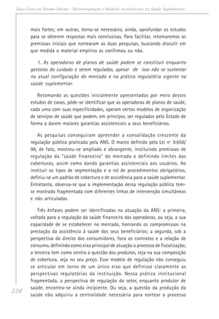 228
Duas Faces da Mesma Moeda - Microrregulação e Modelos Assistênciais na Saúde Suplementar
mais fortes; em outras, torna-se necessário, ainda, aprofundar os estudos
para se obterem respostas mais conclusivas. Para facilitar, retomaremos as
premissas iniciais que nortearam as duas pesquisas, buscando discutir em
que medida o material empírico as confirmou ou não.
1. As operadoras de planos de saúde podem se constituir enquanto
gestoras do cuidado e serem reguladas, apesar de isso não se sustentar
na atual configuração do mercado e na prática regulatória vigente na
saúde suplementar.
Retomando as questões inicialmente apresentadas por meio desses
estudos de casos, pôde-se identificar que as operadoras de planos de saúde,
cada uma com suas especificidades, operam certos modelos de organização
de serviços de saúde que podem, em princípio, ser regulados pelo Estado de
forma a darem maiores garantias assistenciais a seus beneficiários.
As pesquisas conseguiram apreender a consolidação crescente da
regulação pública praticada pela ANS. O marco definido pela Lei nº 9.656/
98, de fato, mostrou-se ampliado e abrangente, instituindo premissas de
regulação da “saúde financeira” do mercado e definindo limites das
coberturas, assim como dando garantias assistenciais aos usuários. Ao
instituir os tipos de segmentação e o rol de procedimentos obrigatórios,
definiu-se um padrão de cobertura e de assistência para a saúde suplementar.
Entretanto, observa-se que a implementação dessa regulação pública tem-
se mostrado fragmentada com diferentes linhas de intervenção simultâneas
e não articuladas.
Três ênfases podem ser identificadas na atuação da ANS: a primeira,
voltada para a regulação da saúde financeira das operadoras, ou seja, a sua
capacidade de se estabelecer no mercado, honrando os compromissos na
prestação da assistência à saúde dos seus beneficiários; a segunda, sob a
perspectiva do direito dos consumidores, foca os contratos e a relação de
consumo, definindo como eixo principal de atuação o processo de fiscalização;
a terceira tem como centro a questão dos produtos, seja na sua composição
de cobertura, seja no seu preço. Esse modelo de regulação não conseguiu
se articular em torno de um único eixo que definisse claramente as
perspectivas regulatórias da instituição. Nessa prática institucional
fragmentada, a perspectiva de regulação do setor, enquanto produtor de
saúde, encontra-se ainda incipiente. Ou seja, a questão da produção da
saúde não adquiriu a centralidade necessária para nortear o processo
 