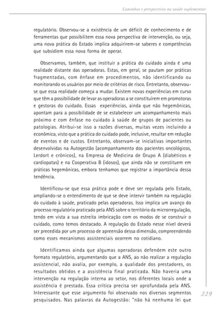 229
Caminhos e perspectivas na saúde suplementar
regulatório. Observou-se a existência de um déficit de conhecimento e de
ferramentas que possibilitem essa nova perspectiva de intervenção, ou seja,
uma nova prática do Estado implica adquirirem-se saberes e competências
que subsidiem essa nova forma de operar.
Observamos, também, que instituir a prática do cuidado ainda é uma
realidade distante das operadoras. Estas, em geral, se pautam por práticas
fragmentadas, com ênfase em procedimentos, não identificando ou
monitorando os usuários por meio de critérios de risco. Entretanto, observou-
se que essa realidade começa a mudar. Existem novas experiências em curso
que têm a possibilidade de levar as operadoras a se constituírem em promotoras
e gestoras do cuidado. Essas experiências, ainda que não hegemônicas,
apontam para a possibilidade de se estabelecer um acompanhamento mais
próximo e com ênfase no cuidado à saúde de grupos de pacientes ou
patologias. Atribui-se isso a razões diversas, muitas vezes incluindo a
econômica, visto que a prática do cuidado pode, inclusive, resultar em redução
de eventos e de custos. Entretanto, observam-se iniciativas importantes
desenvolvidas na Autogestão (acompanhamento dos pacientes oncológicos,
Lerdort e crônicos), na Empresa de Medicina de Grupo A (diabéticos e
cardiopatas) e na Cooperativa B (idosos), que ainda não se constituem em
práticas hegemônicas, embora tenhamos que registrar a importância dessa
tendência.
Identificou-se que essa prática pode e deve ser regulada pelo Estado,
ampliando-se o entendimento de que se deve intervir também na regulação
do cuidado à saúde, praticado pelas operadoras. Isso implica um avanço do
processo regulatório praticado pela ANS sobre o território da microrregulação,
tendo em vista a sua estreita imbricação com os modos de se construir o
cuidado, como temos destacado. A regulação do Estado nesse nível deverá
ser precedida por um processo de apreensão dessa dimensão, compreendendo
como esses mecanismos assistenciais ocorrem no cotidiano.
Identificamos ainda que algumas operadoras defendem este outro
formato regulatório, argumentando que a ANS, ao não realizar a regulação
assistencial, não avalia, por exemplo, a qualidade dos prestadores, os
resultados obtidos e a assistência final praticada. Não haveria uma
intervenção na regulação interna ao setor, nos diferentes locais onde a
assistência é prestada. Essa crítica precisa ser aprofundada pela ANS.
Interessante que esse argumento foi observado nos diversos segmentos
pesquisados. Nas palavras da Autogestão: "não há nenhuma lei que
 