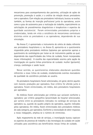 27
O Percurso Metodológico
mecanismos para acompanhamento dos pacientes, utilização de ações de
prevenção, promoção à saúde; e a análise da relação desses prestadores
com a operadora. Com relação aos prestadores individuais, buscou-se avaliar,
também, as formas de inserção profissional junto às operadoras, assim
como o grau de autonomia para a realização do trabalho, especialmente as
solicitações de procedimentos diagnósticos e terapêuticos e aspectos da
qualidade assistencial. Foram entrevistados prestadores próprios e
credenciados, tendo em vista a existência de mecanismos contratuais
distintos entre os prestadores e as operadoras, dependendo de sua
vinculação.
No Anexo C, é apresentado o instrumento de coleta de dados referente
aos prestadores hospitalares e, no Anexo D, apresenta-se o questionário
respondido pelos prestadores médicos (optamos por apresentar apenas o
questionário do cardiologista por tratar-se de instrumento padrão ao qual,
dependendo das especificidades das linhas de cuidado, foram incorporadas
novas informações). A escolha das especialidades ocorreu pela opção da
investigação em quatro linhas prioritárias de cuidado: mulher (gestante),
criança, cardiologia e saúde bucal.
Nesse sentido, os questionários elaborados abordaram questões
referentes a essas linhas do cuidado, estabelecendo eventos marcadores
da qualidade da assistência prestada ao usuário.
Os prestadores hospitalares foram selecionados, em geral, dentre aqueles
com maiores produções por operadora. Esse critério foi aferido junto à
operadora. Foram entrevistados, em média, dois prestadores hospitalares
por operadora.
Os médicos foram selecionados por critérios que variaram conforme a
operadora: por critério geográfico (proximidade do hospital selecionado),
por sorteio entre os prestadores indicados no catálogo de serviços da
operadora ou, quando do quadro próprio da operadora, aqueles indicados
pelas operadoras. Em média, foram entrevistados dois prestadores médicos
de cada categoria, por operadora. Conforme a necessidade de obter respostas
a novas indagações, ampliou-se o número de entrevistas.
Após mapeamento da rede de serviços, a investigação buscou capturar
os aspectos do processo de trabalho e das tecnologias do cuidado em saúde
utilizados para assistência aos beneficiários nessas linhas de cuidado.
 