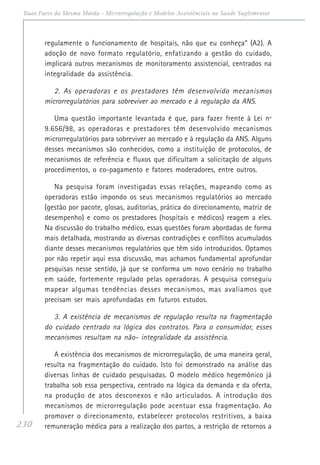 230
Duas Faces da Mesma Moeda - Microrregulação e Modelos Assistênciais na Saúde Suplementar
regulamente o funcionamento de hospitais, não que eu conheça” (A2). A
adoção de novo formato regulatório, enfatizando a gestão do cuidado,
implicará outros mecanismos de monitoramento assistencial, centrados na
integralidade da assistência.
2. As operadoras e os prestadores têm desenvolvido mecanismos
microrregulatórios para sobreviver ao mercado e à regulação da ANS.
Uma questão importante levantada é que, para fazer frente à Lei nº
9.656/98, as operadoras e prestadores têm desenvolvido mecanismos
microrregulatórios para sobreviver ao mercado e à regulação da ANS. Alguns
desses mecanismos são conhecidos, como a instituição de protocolos, de
mecanismos de referência e fluxos que dificultam a solicitação de alguns
procedimentos, o co-pagamento e fatores moderadores, entre outros.
Na pesquisa foram investigadas essas relações, mapeando como as
operadoras estão impondo os seus mecanismos regulatórios ao mercado
(gestão por pacote, glosas, auditorias, prática do direcionamento, matriz de
desempenho) e como os prestadores (hospitais e médicos) reagem a eles.
Na discussão do trabalho médico, essas questões foram abordadas de forma
mais detalhada, mostrando as diversas contradições e conflitos acumulados
diante desses mecanismos regulatórios que têm sido introduzidos. Optamos
por não repetir aqui essa discussão, mas achamos fundamental aprofundar
pesquisas nesse sentido, já que se conforma um novo cenário no trabalho
em saúde, fortemente regulado pelas operadoras. A pesquisa conseguiu
mapear algumas tendências desses mecanismos, mas avaliamos que
precisam ser mais aprofundadas em futuros estudos.
3. A existência de mecanismos de regulação resulta na fragmentação
do cuidado centrado na lógica dos contratos. Para o consumidor, esses
mecanismos resultam na não- integralidade da assistência.
A existência dos mecanismos de microrregulação, de uma maneira geral,
resulta na fragmentação do cuidado. Isto foi demonstrado na análise das
diversas linhas de cuidado pesquisadas. O modelo médico hegemônico já
trabalha sob essa perspectiva, centrado na lógica da demanda e da oferta,
na produção de atos desconexos e não articulados. A introdução dos
mecanismos de microrregulação pode acentuar essa fragmentação. Ao
promover o direcionamento, estabelecer protocolos restritivos, a baixa
remuneração médica para a realização dos partos, a restrição de retornos a
 