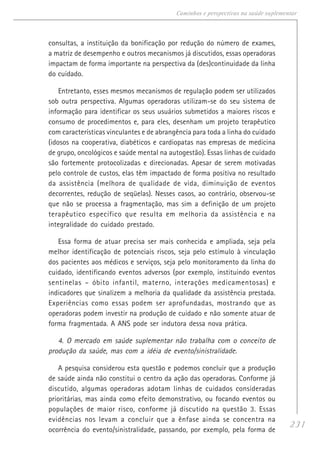 231
Caminhos e perspectivas na saúde suplementar
consultas, a instituição da bonificação por redução do número de exames,
a matriz de desempenho e outros mecanismos já discutidos, essas operadoras
impactam de forma importante na perspectiva da (des)continuidade da linha
do cuidado.
Entretanto, esses mesmos mecanismos de regulação podem ser utilizados
sob outra perspectiva. Algumas operadoras utilizam-se do seu sistema de
informação para identificar os seus usuários submetidos a maiores riscos e
consumo de procedimentos e, para eles, desenham um projeto terapêutico
com características vinculantes e de abrangência para toda a linha do cuidado
(idosos na cooperativa, diabéticos e cardiopatas nas empresas de medicina
de grupo, oncológicos e saúde mental na autogestão). Essas linhas de cuidado
são fortemente protocolizadas e direcionadas. Apesar de serem motivadas
pelo controle de custos, elas têm impactado de forma positiva no resultado
da assistência (melhora de qualidade de vida, diminuição de eventos
decorrentes, redução de seqüelas). Nesses casos, ao contrário, observou-se
que não se processa a fragmentação, mas sim a definição de um projeto
terapêutico específico que resulta em melhoria da assistência e na
integralidade do cuidado prestado.
Essa forma de atuar precisa ser mais conhecida e ampliada, seja pela
melhor identificação de potenciais riscos, seja pelo estímulo à vinculação
dos pacientes aos médicos e serviços, seja pelo monitoramento da linha do
cuidado, identificando eventos adversos (por exemplo, instituindo eventos
sentinelas – óbito infantil, materno, interações medicamentosas) e
indicadores que sinalizem a melhoria da qualidade da assistência prestada.
Experiências como essas podem ser aprofundadas, mostrando que as
operadoras podem investir na produção de cuidado e não somente atuar de
forma fragmentada. A ANS pode ser indutora dessa nova prática.
4. O mercado em saúde suplementar não trabalha com o conceito de
produção da saúde, mas com a idéia de evento/sinistralidade.
A pesquisa considerou esta questão e podemos concluir que a produção
de saúde ainda não constitui o centro da ação das operadoras. Conforme já
discutido, algumas operadoras adotam linhas de cuidados consideradas
prioritárias, mas ainda como efeito demonstrativo, ou focando eventos ou
populações de maior risco, conforme já discutido na questão 3. Essas
evidências nos levam a concluir que a ênfase ainda se concentra na
ocorrência do evento/sinistralidade, passando, por exemplo, pela forma de
 