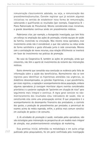 232
Duas Faces da Mesma Moeda - Microrregulação e Modelos Assistênciais na Saúde Suplementar
remuneração classicamente adotada, ou seja, a remuneração dos
procedimentos/consultas. Convém registrar que já existem algumas
iniciativas no sentido de estabelecer nova forma de remuneração,
valorizando e qualificando os resultados (por exemplo, Cooperativa B –
Plano Padronizado de Pneumonia). Mesmo considerando essas iniciativas,
o grande desembolso continua sendo em procedimentos médicos.
Poderíamos citar, por exemplo, a Autogestão investigada, que tem feito
um esforço na ampliação das ações de promoção, criando equipes de saúde
da família, investindo na vinculação. Mas mesmo nessa operadora, esse
investimento ainda não é considerável, o que não substitui ou reduz ainda
de forma satisfatória o gasto efetuado junto à rede conveniada. Mesmo
com a contratação de novos recursos, essa relação dificilmente se inverterá
em favor do investimento nas práticas de promoção.
No caso da Cooperativa B, também as ações de promoção, ainda que
crescentes, não têm o aporte de investimentos do restante das intervenções
médicas.
Outro elemento que consolida essa conclusão se evidencia pela falta de
informação sobre a saúde dos beneficiários. Normalmente não se tem
registros para identificar os hipertensos atendidos nas urgências, os
diabéticos descompensados, as grávidas hipertensas, o que possibilitaria,
por esses registros, a captação e acompanhamento dessa população, embora
algumas operadoras já consigam monitorar alguns eventos considerados
prioritários e a posterior captação de “pacientes em situação de risco” para
seguimento mais integral e contínuo. A regra geral consiste no não-
monitoramento dos resultados e/ou indicadores de saúde, não se
constituindo esta como uma preocupação central. O que prepondera é o
acompanhamento do desempenho financeiro dos prestadores, o controle
dos gastos, a produção de procedimentos por prestador, o percentual de
exames acima da média esperada, enfim, a prática mais comum constitui
em avaliação de gastos e de consumo.
5. As atividades de promoção à saúde, realizadas pelas operadoras, não
são estratégias para intervenção na perspectiva de um modelo mais integral
de atenção, mas predominantemente estratégias de marketing.
Essa premissa inicial, defendida na metodologia e em outro artigo
publicado pelos pesquisadores, foi em parte confirmada pela investigação
 
