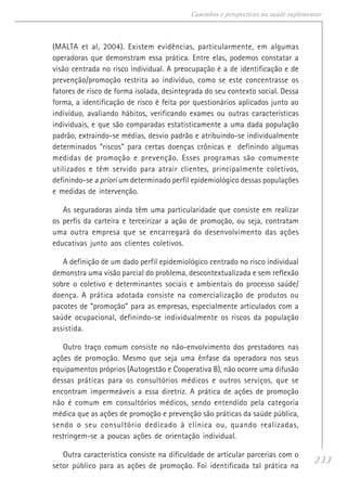 233
Caminhos e perspectivas na saúde suplementar
(MALTA et al, 2004). Existem evidências, particularmente, em algumas
operadoras que demonstram essa prática. Entre elas, podemos constatar a
visão centrada no risco individual. A preocupação é a de identificação e de
prevenção/promoção restrita ao indivíduo, como se este concentrasse os
fatores de risco de forma isolada, desintegrada do seu contexto social. Dessa
forma, a identificação de risco é feita por questionários aplicados junto ao
indivíduo, avaliando hábitos, verificando exames ou outras características
individuais, e que são comparadas estatisticamente a uma dada população
padrão, extraindo-se médias, desvio padrão e atribuindo-se individualmente
determinados “riscos” para certas doenças crônicas e definindo algumas
medidas de promoção e prevenção. Esses programas são comumente
utilizados e têm servido para atrair clientes, principalmente coletivos,
definindo-se a priori um determinado perfil epidemiológico dessas populações
e medidas de intervenção.
As seguradoras ainda têm uma particularidade que consiste em realizar
os perfis da carteira e terceirizar a ação de promoção, ou seja, contratam
uma outra empresa que se encarregará do desenvolvimento das ações
educativas junto aos clientes coletivos.
A definição de um dado perfil epidemiológico centrado no risco individual
demonstra uma visão parcial do problema, descontextualizada e sem reflexão
sobre o coletivo e determinantes sociais e ambientais do processo saúde/
doença. A prática adotada consiste na comercialização de produtos ou
pacotes de “promoção” para as empresas, especialmente articulados com a
saúde ocupacional, definindo-se individualmente os riscos da população
assistida.
Outro traço comum consiste no não-envolvimento dos prestadores nas
ações de promoção. Mesmo que seja uma ênfase da operadora nos seus
equipamentos próprios (Autogestão e Cooperativa B), não ocorre uma difusão
dessas práticas para os consultórios médicos e outros serviços, que se
encontram impermeáveis a essa diretriz. A prática de ações de promoção
não é comum em consultórios médicos, sendo entendido pela categoria
médica que as ações de promoção e prevenção são práticas da saúde pública,
sendo o seu consultório dedicado à clínica ou, quando realizadas,
restringem-se a poucas ações de orientação individual.
Outra característica consiste na dificuldade de articular parcerias com o
setor público para as ações de promoção. Foi identificada tal prática na
 