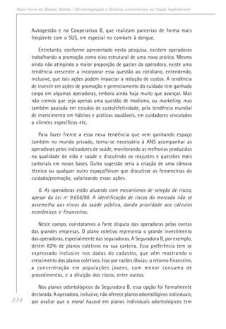 234
Duas Faces da Mesma Moeda - Microrregulação e Modelos Assistênciais na Saúde Suplementar
Autogestão e na Cooperativa B, que realizam parcerias de forma mais
freqüente com o SUS, em especial no combate à dengue.
Entretanto, conforme apresentado nesta pesquisa, existem operadoras
trabalhando a promoção como eixo estrutural de uma nova prática. Mesmo
ainda não atingindo a maior proporção de gastos da operadora, existe uma
tendência crescente a incorporar essa questão ao cotidiano, entendendo,
inclusive, que tais ações podem impactar a redução de custos. A tendência
de investir em ações de promoção e gerenciamento do cuidado tem ganhado
corpo em algumas operadoras, embora ainda haja muito que avançar. Mas
não cremos que seja apenas uma questão de modismo, ou marketing, mas
também pautada em estudos de custo/efetividade, pela tendência mundial
de investimento em hábitos e práticas saudáveis, em cuidadores vinculados
a clientes específicos etc.
Para fazer frente a essa nova tendência que vem ganhando espaço
também no mundo privado, torna-se necessário à ANS acompanhar as
operadoras pelos indicadores de saúde, monitorando as melhorias produzidas
na qualidade de vida e saúde e discutindo os reajustes e questões mais
cartoriais em novas bases. Outra sugestão seria a criação de uma câmara
técnica ou qualquer outro espaço/fórum que discutisse as ferramentas do
cuidado/promoção, valorizando essas ações.
6. As operadoras estão atuando com mecanismos de seleção de riscos,
apesar da Lei nº 9.656/98. A identificação de riscos do mercado não se
assemelha aos riscos da saúde pública, dando prioridade aos cálculos
econômicos e financeiros.
Neste campo, constatamos a forte disputa das operadoras pelas contas
das grandes empresas. O plano coletivo representa o grande investimento
das operadoras, especialmente das seguradoras. A Seguradora B, por exemplo,
detém 82% de planos coletivos na sua carteira. Essa preferência tem se
expressado inclusive nos dados do cadastro, que vêm mostrando o
crescimento dos planos coletivos. Isso por razões óbvias: o retorno financeiro,
a concentração em populações jovens, com menor consumo de
procedimentos, e a diluição dos riscos, entre outros.
Nos planos odontológicos da Seguradora B, essa opção foi formalmente
declarada. A operadora, inclusive, não oferece planos odontológicos individuais,
por avaliar que o moral hazard em planos individuais odontológicos tem
 