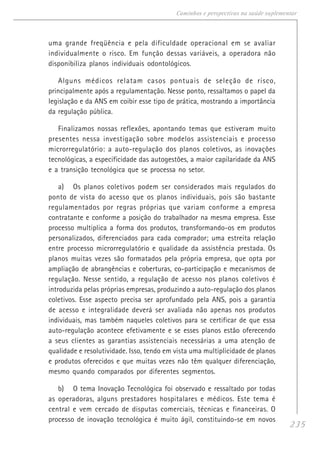 235
Caminhos e perspectivas na saúde suplementar
uma grande freqüência e pela dificuldade operacional em se avaliar
individualmente o risco. Em função dessas variáveis, a operadora não
disponibiliza planos individuais odontológicos.
Alguns médicos relatam casos pontuais de seleção de risco,
principalmente após a regulamentação. Nesse ponto, ressaltamos o papel da
legislação e da ANS em coibir esse tipo de prática, mostrando a importância
da regulação pública.
Finalizamos nossas reflexões, apontando temas que estiveram muito
presentes nessa investigação sobre modelos assistenciais e processo
microrregulatório: a auto-regulação dos planos coletivos, as inovações
tecnológicas, a especificidade das autogestões, a maior capilaridade da ANS
e a transição tecnológica que se processa no setor.
a) Os planos coletivos podem ser considerados mais regulados do
ponto de vista do acesso que os planos individuais, pois são bastante
regulamentados por regras próprias que variam conforme a empresa
contratante e conforme a posição do trabalhador na mesma empresa. Esse
processo multiplica a forma dos produtos, transformando-os em produtos
personalizados, diferenciados para cada comprador; uma estreita relação
entre processo microrregulatório e qualidade da assistência prestada. Os
planos muitas vezes são formatados pela própria empresa, que opta por
ampliação de abrangências e coberturas, co-participação e mecanismos de
regulação. Nesse sentido, a regulação de acesso nos planos coletivos é
introduzida pelas próprias empresas, produzindo a auto-regulação dos planos
coletivos. Esse aspecto precisa ser aprofundado pela ANS, pois a garantia
de acesso e integralidade deverá ser avaliada não apenas nos produtos
individuais, mas também naqueles coletivos para se certificar de que essa
auto-regulação acontece efetivamente e se esses planos estão oferecendo
a seus clientes as garantias assistenciais necessárias a uma atenção de
qualidade e resolutividade. Isso, tendo em vista uma multiplicidade de planos
e produtos oferecidos e que muitas vezes não têm qualquer diferenciação,
mesmo quando comparados por diferentes segmentos.
b) O tema Inovação Tecnológica foi observado e ressaltado por todas
as operadoras, alguns prestadores hospitalares e médicos. Este tema é
central e vem cercado de disputas comerciais, técnicas e financeiras. O
processo de inovação tecnológica é muito ágil, constituindo-se em novos
 