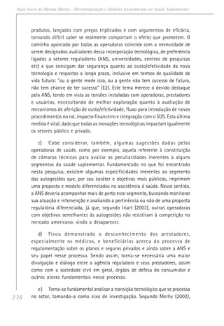 236
Duas Faces da Mesma Moeda - Microrregulação e Modelos Assistênciais na Saúde Suplementar
produtos, lançados com preços triplicados e com argumentos de eficácia,
tornando difícil saber se realmente comportam o efeito que prometem. O
caminho apontado por todas as operadoras coincide com a necessidade de
serem designados avaliadores dessa incorporação tecnológica, de preferência
ligados a setores reguladores (ANS, universidades, centros de pesquisas
etc) e que consigam dar segurança quanto ao custo/efetividade da nova
tecnologia e respostas a longo prazo, inclusive em termos de qualidade de
vida futura: "ou a gente mede isso, ou a gente não tem sucesso de futuro,
não tem chance de ter sucesso" (E2). Este tema merece o devido destaque
pela ANS, tendo em vista as tensões instaladas com operadoras, prestadores
e usuários, necessitando de melhor exploração quanto à avaliação de
mecanismos de aferição de custo/efetividade, fluxo para introdução de novos
procedimentos no rol, impacto financeiro e integração com o SUS. Esta última
medida é vital, dado que todas as inovações tecnológicas impactam igualmente
os setores público e privado.
c) Cabe considerar, também, algumas sugestões dadas pelas
operadoras de saúde, como por exemplo, aquela referente à constituição
de câmaras técnicas para avaliar as peculiaridades inerentes a alguns
segmentos da saúde suplementar. Fundamentado no que foi encontrado
nesta pesquisa, existem algumas especificidades inerentes ao segmento
das autogestões que, por seu caráter e objetivos mais públicos, imprimem
uma proposta e modelo diferenciados na assistência à saúde. Nesse sentido,
a ANS deveria acompanhar mais de perto esse segmento, buscando monitorar
sua atuação e intervenção e avaliando a pertinência ou não de uma proposta
regulatória diferenciada, já que, segundo Iriart (2003), outras operadoras
com objetivos semelhantes às autogestões não resistiram à competição no
mercado americano, vindo a desaparecer.
d) Ficou demonstrado o desconhecimento dos prestadores,
especialmente os médicos, e beneficiários acerca do processo de
regulamentação sobre os planos e seguros privados e ainda sobre a ANS e
seu papel nesse processo. Sendo assim, torna-se necessária uma maior
divulgação e diálogo entre a agência reguladora e seus prestadores, assim
como com a sociedade civil em geral, órgãos de defesa do consumidor e
outros atores fundamentais nesse processo.
e) Torna-se fundamental analisar a transição tecnológica que se processa
no setor, tomando-a como eixo de investigação. Segundo Merhy (2002),
 