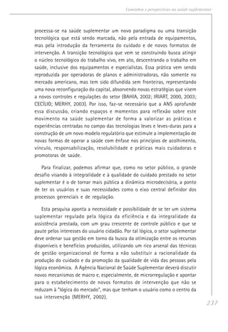 237
Caminhos e perspectivas na saúde suplementar
processa-se na saúde suplementar um novo paradigma ou uma transição
tecnológica que está sendo marcada, não pela entrada de equipamentos,
mas pela introdução da ferramenta do cuidado e de novos formatos de
intervenção. A transição tecnológica que vem se construindo busca atingir
o núcleo tecnológico do trabalho vivo, em ato, descentrando o trabalho em
saúde, inclusive dos equipamentos e especialistas. Essa prática vem sendo
reproduzida por operadoras de planos e administradoras, não somente no
mercado americano, mas tem sido difundida sem fronteiras, representando
uma nova reconfiguração do capital, absorvendo novas estratégias que visem
a novos controles e regulações do setor (BAHIA, 2002; IRIART, 2000, 2003;
CECÍLIO; MERHY, 2003). Por isso, faz-se necessário que a ANS aprofunde
essa discussão, criando espaços e momentos para reflexão sobre este
movimento na saúde suplementar de forma a valorizar as práticas e
experiências centradas no campo das tecnologias leves e leves-duras para a
construção de um novo modelo regulatório que estimule a implementação de
novas formas de operar a saúde com ênfase nos princípios de acolhimento,
vínculo, responsabilização, resolubilidade e práticas mais cuidadoras e
promotoras de saúde.
Para finalizar, podemos afirmar que, como no setor público, o grande
desafio visando à integralidade e à qualidade do cuidado prestado no setor
suplementar é o de tornar mais pública a dinâmica microdecisória, a ponto
de ter os usuários e suas necessidades como o eixo central definidor dos
processos gerenciais e de regulação.
Esta pesquisa aponta a necessidade e possibilidade de se ter um sistema
suplementar regulado pela lógica da eficiência e da integralidade da
assistência prestada, com um grau crescente de controle público e que se
paute pelos interesses do usuário cidadão. Por tal lógica, o setor suplementar
deve ordenar sua gestão em torno da busca da otimização entre os recursos
disponíveis e benefícios produzidos, utilizando um rico arsenal das técnicas
de gestão organizacional de forma a não substituir a racionalidade da
produção do cuidado e da promoção da qualidade de vida das pessoas pela
lógica econômica. A Agência Nacional de Saúde Suplementar deverá discutir
novos mecanismos de macro e, especialmente, de microrregulação e apontar
para o estabelecimento de novos formatos de intervenção que não se
reduzam à “lógica do mercado”, mas que tenham o usuário como o centro da
sua intervenção (MERHY, 2002).
 
