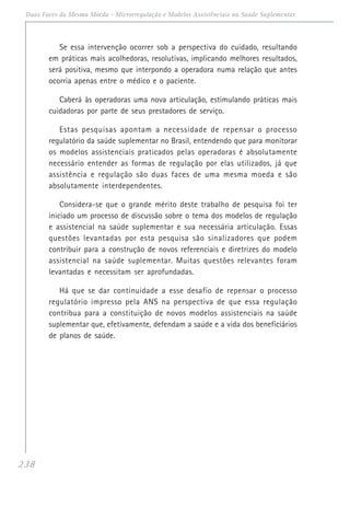 238
Duas Faces da Mesma Moeda - Microrregulação e Modelos Assistênciais na Saúde Suplementar
Se essa intervenção ocorrer sob a perspectiva do cuidado, resultando
em práticas mais acolhedoras, resolutivas, implicando melhores resultados,
será positiva, mesmo que interpondo a operadora numa relação que antes
ocorria apenas entre o médico e o paciente.
Caberá às operadoras uma nova articulação, estimulando práticas mais
cuidadoras por parte de seus prestadores de serviço.
Estas pesquisas apontam a necessidade de repensar o processo
regulatório da saúde suplementar no Brasil, entendendo que para monitorar
os modelos assistenciais praticados pelas operadoras é absolutamente
necessário entender as formas de regulação por elas utilizados, já que
assistência e regulação são duas faces de uma mesma moeda e são
absolutamente interdependentes.
Considera-se que o grande mérito deste trabalho de pesquisa foi ter
iniciado um processo de discussão sobre o tema dos modelos de regulação
e assistencial na saúde suplementar e sua necessária articulação. Essas
questões levantadas por esta pesquisa são sinalizadores que podem
contribuir para a construção de novos referenciais e diretrizes do modelo
assistencial na saúde suplementar. Muitas questões relevantes foram
levantadas e necessitam ser aprofundadas.
Há que se dar continuidade a esse desafio de repensar o processo
regulatório impresso pela ANS na perspectiva de que essa regulação
contribua para a constituição de novos modelos assistenciais na saúde
suplementar que, efetivamente, defendam a saúde e a vida dos beneficiários
de planos de saúde.
 