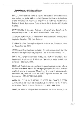 239
Caminhos e perspectivas na saúde suplementar
Referências BibliográficasReferências BibliográficasReferências BibliográficasReferências BibliográficasReferências Bibliográficas
BAHIA, L. O mercado de planos e seguros de saúde no Brasil: tendências
pós-regulamentação. IN: ANS. Diretoria de Normas e Habilitação dos Produtos.
Oficina DIPRO/GGTAP. Imaginando e Operando a Gestão da Assistência no
Âmbito da Saúde Suplementar: Textos de Apoio. Rio de Janeiro: ANS, janeiro
de 2002.
CARAPINHEIRO, G. Saberes e Poderes no Hospital: Uma Sociologia dos
Serviços Hospitalares. 3a. ed. Porto: Afrontamento, 1998. 295 p.
CECÍLIO, L.C.O.; MERHY, E.E. A integralidade do cuidado como eixo da gestão
hospitalar. Campinas (SP), 2003 (mimeo).
GONÇALVES, R.B.M. Tecnologia e Organização Social das Práticas de Saúde.
São Paulo: Hucitec, 1994.
HARTZ, Z.M.A. (Org.) Avaliação em Saúde: dos modelos conceituais à prática
na análise da implantação de programas. Rio de Janeiro: Fiocruz, 1997.
IRIART, A.C. Atenção Gerenciada: Instituinte a Reforma Neoliberal. Tese
(Doutorado). Departamento de Medicina Preventiva e Social da Unicamp.
Campinas – São Paulo, 2000.
IRIART, A.C. Relatório de acompanhamento das discussões parciais sobre a
realidade brasileira e mecanismos de regulação vigente no Brasil. Relatório
parcial do projeto de pesquisa “Mecanismos de regulação adotados pelas
operadoras de planos de saúde no Brasil”. Agência Nacional de Saúde
Suplementar - ANS. DIPRO/GGTAP, 2003.
MALTA, D.C.; CECÍLIO, L.C.O.; MERHY, E.E.; JORGE, A.O.; FRANCO, T.; COSTA,
M. Perspectivas da regulação na saúde suplementar diante dos modelos
assistenciais. Ciência e Saúde Coletiva, 9, 2, p 433 - 444, 2004.
MERHY, E.E. Saúde: A cartografia do trabalho vivo. São Paulo: Hucitec, 2002.
 