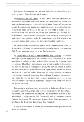28
Duas Faces da Mesma Moeda - Microrregulação e Modelos Assistênciais na Saúde Suplementar
Todos esses instrumentos de coleta de dados foram submetidos a pré-
testes e ajustes foram feitos a partir destes.
c) Observação do Call-Center - o Call Center tem sido estruturado na
maioria das operadoras como um serviço de atendimento ao cliente, que
serve também como porta de entrada, definição de fluxos, referenciamento
à rede de prestadores, avaliação e autorização dos procedimentos mais
complexos após verificação do tipo de contrato e cobertura dos
procedimentos. Na maioria das vezes, são operados por rotinas pré-
determinadas, mas buscou-se avaliar por essas visitas se os serviços não
poderiam estar lançando mão de mecanismos que dificultassem ou
negassem acesso aos usuários em algumas situações específicas.
Os pesquisadores visitaram dois desses locais, observaram os fluxos, as
demandas e realizaram entrevista semi-estruturada com os operadores do
Call Center, buscando conhecer o seu funcionamento.
d) Entrevistas com órgãos representantes dos usuários – buscando
investigar também a percepção dos usuários, atores fundamentais e a quem
o conjunto de ações e serviços assistenciais se destina, foi proposta, tendo
em vista as dificuldades operacionais para a incorporação destes sujeitos
nos estudos de caso, a realização de entrevistas com os órgãos de defesa
dos consumidores que pudessem sinalizar a perspectiva desses em relação
aos planos e seguros saúde. Para isso, os pesquisadores visitaram e
entrevistaram os coordenadores de dois órgãos de defesa dos consumidores
por meio de roteiro semi-estruturado, buscando conhecer o seu
funcionamento e verificar as demandas e reclamações destes em relação
aos planos de saúde.
Esta pesquisa analisou dados secundários e dados primários das sete
operadoras escolhidas, tendo sido ao final entrevistados 34 dirigentes de
operadoras, 14 prestadores hospitalares, 32 prestadores médicos e dois
odontólogos, 5 dirigentes dos Call Centers visitados e 2 representantes de
Procons, totalizando 89 entrevistas. As entrevistas foram conduzidas em
São Paulo, Rio de Janeiro, Campinas e Belo Horizonte.
A seguir, detalharemos as fontes que foram consultadas para coleta dos
dados secundários.
 