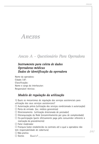 241
Anexos
Anexos
Anexo A - Questionário Para Operadora
Instrumento para coleta de dadosInstrumento para coleta de dadosInstrumento para coleta de dadosInstrumento para coleta de dadosInstrumento para coleta de dados
Operadoras médicasOperadoras médicasOperadoras médicasOperadoras médicasOperadoras médicas
Dados de identificação da operadoraDados de identificação da operadoraDados de identificação da operadoraDados de identificação da operadoraDados de identificação da operadora
Nome da operadora:
Cidade / UF:
Classificação:
Nome e cargo do interlocutor:
Responsável técnico:
Modelo de regulação da utilizaçãoModelo de regulação da utilizaçãoModelo de regulação da utilizaçãoModelo de regulação da utilizaçãoModelo de regulação da utilização
1) Quais os mecanismos de regulação dos serviços assistenciais para
utilização dos seus serviços assistenciais?
Autorização prévia (utilização dos serviços condicionada à autorização)
Porta de entrada (ex.: médico generalista)
Direcionamento (utilização direcionada de prestador)
Hierarquização da Rede (encaminhamento por grau de complexidade)
Co-participação (parte efetivamente paga pelo consumidor referente à
realização do procedimento)
Fator moderador
Franquia (valor estabelecido no contrato até o qual a operadora não
tem responsabilidade de cobertura)
Não pratica
Outros Quais?_____________________________________________________________________________
 