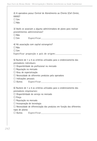 242
Duas Faces da Mesma Moeda - Microrregulação e Modelos Assistênciais na Saúde Suplementar
2) A operadora possui Central de Atendimento ao Cliente (Call Center,
0800)?
Sim
Não
3) Vocês se associam a alguma administradora de plano para realizar
procedimentos administrativos?
Não
Sim Especificar_______________________________________________________________________
4) Há associação com capital estrangeiro?
Não
Sim
Especificar proporção e país de origem:____________________________________________________
5) Numere de 1 a 4 os critérios utilizados para o credenciamento dos
prestadores individuais:
Disponibilidade do profissional no mercado
Reputação no mercado
Grau de especialização
Necessidade de diferentes produtos pela operadora
Indicações pessoais
Outros Especificar______________________________________________________________________
6) Numere de 1 a 4 os critérios utilizados para o credenciamento dos
prestadores empresariais:
Disponibilidade do serviço no mercado
Preço
Reputação no mercado
Incorporação de tecnologia
Necessidade de diferenciação dos produtos em função dos diferentes
tipos de planos
Outros Especificar_____________________________________________________________________
 