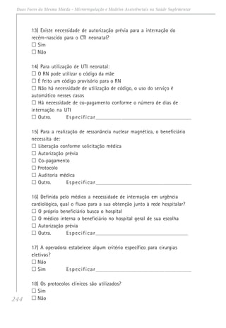 244
Duas Faces da Mesma Moeda - Microrregulação e Modelos Assistênciais na Saúde Suplementar
13) Existe necessidade de autorização prévia para a internação do
recém-nascido para o CTI neonatal?
Sim
Não
14) Para utilização de UTI neonatal:
O RN pode utilizar o código da mãe
É feito um código provisório para o RN
Não há necessidade de utilização de código, o uso do serviço é
automático nesses casos
Há necessidade de co-pagamento conforme o número de dias de
internação na UTI
Outro. Especificar_______________________________________________________________________
15) Para a realização de ressonância nuclear magnética, o beneficiário
necessita de:
Liberação conforme solicitação médica
Autorização prévia
Co-pagamento
Protocolo
Auditoria médica
Outro. Especificar_______________________________________________________________________
16) Definida pelo médico a necessidade de internação em urgência
cardiológica, qual o fluxo para a sua obtenção junto à rede hospitalar?
O próprio beneficiário busca o hospital
O médico interna o beneficiário no hospital geral de sua escolha
Autorização prévia
Outra. Especificar_____________________________________________________________________
17) A operadora estabelece algum critério específico para cirurgias
eletivas?
Não
Sim Especificar_______________________________________________________________________
18) Os protocolos clínicos são utilizados?
Sim
Não
 