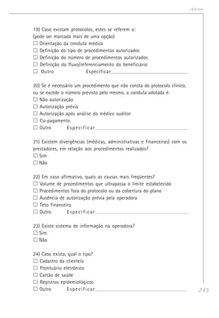245
Anexos
19) Caso existam protocolos, estes se referem a:
(pode ser marcada mais de uma opção)
Orientação da conduta médica
Definição do tipo de procedimentos autorizados
Definição do número de procedimentos autorizados
Definição do fluxo/referenciamento do beneficiário
Outro Especificar____________________________________________________________________
20) Se é necessário um procedimento que não consta do protocolo clínico,
ou se excede o número previsto pelo mesmo, a conduta adotada é:
Não autorização
Autorização prévia
Autorização após análise do médico auditor
Co-pagamento
Outro Especificar_______________________________________________________________________
21) Existem divergências (médicas, administrativas e financeiras) com os
prestadores, em relação aos procedimentos realizados?
Sim
Não
22) Em caso afirmativo, quais as causas mais freqüentes?
Volume de procedimentos que ultrapassa o limite estabelecido
Procedimentos fora do protocolo ou da cobertura do plano
Ausência de autorização prévia pela operadora
Teto financeiro
Outro Especificar_______________________________________________________________________
23) Existe sistema de informação na operadora?
Sim
Não
24) Caso exista, qual o tipo?
Cadastro da clientela
Prontuário eletrônico
Cartão de saúde
Registros epidemiológicos
Outro Especificar______________________________________________________________________
 