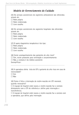 246
Duas Faces da Mesma Moeda - Microrregulação e Modelos Assistênciais na Saúde Suplementar
Modelo de Gerenciamento do CuidadoModelo de Gerenciamento do CuidadoModelo de Gerenciamento do CuidadoModelo de Gerenciamento do CuidadoModelo de Gerenciamento do Cuidado
25) Os serviços assistenciais do segmento ambulatorial são oferecidos
através de:
Rede própria
Rede credenciada
Livre escolha
26) Os serviços assistenciais do segmento hospitalar são oferecidos
através de:
Rede própria
Rede credenciada
Livre escolha
27) O apoio diagnóstico terapêutico é do tipo:
Rede própria
Rede credenciada
Livre escolha
28) Existe acompanhamento das gestantes de alto risco?
Sim, existe protocolo para orientação e encaminhamento
Não, a conduta é do médico assistente
Exemplificar:
__________________________________________________________________________________________ _ _ _ _ _ _ _ _ _ _ _ _ _
29) A operadora oferta leito de UTI à gestante de alto risco em caso de
necessidade?
Sim
Não
30) Como é feita a internação do recém-nascido em UTI neonatal,
quando necessário?
A equipe do hospital onde nasceu o recém-nascido faz o contato
diretamente com o CTI de referência e define pela internação e
transferência.
A equipe do hospital onde nasceu o recém-nascido faz o contato com
a operadora, que define pela internação
 