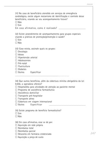 247
Anexos
31) No caso de beneficiário atendido em serviços de emergência
cardiológica, existe algum mecanismo de identificação e controle desse
beneficiário, visando ao seu acompanhamento futuro?
Não
Sim
Em caso afirmativo, como é realizado? ____________________________________________________
32) Existe procedimento de acompanhamento para grupos especiais
visando a práticas de promoção/prevenção à saúde?
Sim
Não
33) Caso exista, assinale quais os grupos:
Oncologia
Idosos
Hipertensão arterial
Adolescentes
Pré-natal
Puericultura
Diabetes
Outros Especificar
____________________________________________________________________ _ _ _ _ _ _ _ _ _ _ _ _ _
34) Que outros benefícios, além da cobertura mínima obrigatória da Lei
9.656, a operadora oferece?
Hospital/dia para atividades de atenção ao paciente mental
Programa de assistência farmacêutica
Assistência domiciliar
Transporte pré-hospitalar
Transporte aéreo
Cobertura em viagem internacional
Outros Especificar _____________________________________________________________________
35) Existe programa de benefício farmacêutico?
Sim
Não
36) Em caso afirmativo, esse se dá por:
Aquisição em rede própria
Reembolso total
Reembolso parcial
Desconto em farmácia credenciada
Aquisição a preço de custo
 
