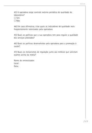 249
Anexos
43) A operadora exige controle externo periódico de qualidade do
laboratório?
Sim
Não
44) Em caso afirmativo, citar quais os indicadores de qualidade mais
freqüentemente valorizados pela operadora.
45) Quais as políticas que a sua operadora tem para regular a qualidade
dos serviços prestados?
46) Quais as políticas desenvolvidas pela operadora para a promoção à
saúde?
47) Quais os mecanismos de regulação junto aos médicos que solicitam
exames acima da média?
Nome do entrevistador:
Local:
Data:
 