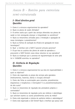 250
Duas Faces da Mesma Moeda - Microrregulação e Modelos Assistênciais na Saúde Suplementar
Anexo B - Roteiro para entrevista
semi-estruturada
I- Nivel diretivo geralI- Nivel diretivo geralI- Nivel diretivo geralI- Nivel diretivo geralI- Nivel diretivo geral
QuestõesQuestõesQuestõesQuestõesQuestões
1- Como é a estrutura organizacional da operadora?
2- Quais os planos de saúde ofertados?
3- O senhor avalia que a partir dos serviços oferecidos nos planos de
saúde se tem conseguido alcançar a integralidade na assistência?
4- Quais os mecanismos utilizados para a introdução e agregação de
novas tecnologias e procedimentos?
5- Quais as formas de avaliação da eficácia de agregação de novas
tecnologias?
6- Qual a interface com o SUS? É possível articular parcerias?
7- O que leva os usuários dos planos de saúde da operadora a
procurarem o SUS? Existem casos dessa natureza na sua operadora?
8- Quais as mudanças que o processo de regulamentação do setor pela
Lei nº 9.656/98 acarretou na operadora?
II- Gerência de RegulaçãoII- Gerência de RegulaçãoII- Gerência de RegulaçãoII- Gerência de RegulaçãoII- Gerência de Regulação
QuestõesQuestõesQuestõesQuestõesQuestões
1- Como é a estrutura organizacional da sua área de responsabilidade e
quais os objetivos?
2- Como são negociados os preços dos serviços pela operadora
(medicamentos, materiais, diárias e cirurgias eletivas)?
3- Como são feitas as autorizações para consultas, procedimentos
diagnósticos e terapêuticos e internações? E os procedimentos/exames
de alto custo?
4- Quais os mecanismos de regulação dos prestadores próprios e
contratados?
5- Quais os mecanismos de regulação junto aos médicos e odontólogos
que solicitam exames ou outros procedimentos acima da média?
6- Como está organizado o sistema de auditoria médica e odontológica?
7- Como está organizado o Call Center? Qual a interface que possui com
 