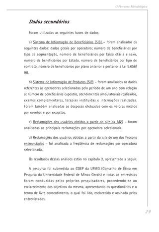 29
O Percurso Metodológico
Dados secundáriosDados secundáriosDados secundáriosDados secundáriosDados secundários
Foram utilizadas as seguintes bases de dados:
a) Sistema de Informação de Beneficiários (SIB) – foram analisados os
seguintes dados: dados gerais por operadora; número de beneficiários por
tipo de segmentação, número de beneficiários por faixa etária e sexo,
número de beneficiários por Estado, número de beneficiários por tipo de
contrato, número de beneficiários por plano anterior e posterior à Lei 9.656/
98.
b) Sistema de Informação de Produtos (SIP) – foram analisados os dados
referentes às operadoras selecionadas pelo período de um ano com relação
a: número de beneficiários expostos, atendimentos ambulatoriais realizados,
exames complementares, terapias instituídas e internações realizadas.
Foram também analisadas as despesas efetuadas com os valores médios
por eventos e por expostos.
c) Reclamações dos usuários obtidas a partir do site da ANS – foram
analisadas as principais reclamações por operadora selecionada.
d) Reclamações dos usuários obtidas a partir do site de um dos Procons
entrevistados – foi analisada a freqüência de reclamações por operadora
selecionada.
Os resultados dessas análises estão no capítulo 2, apresentado a seguir.
A pesquisa foi submetida ao COEP da UFMG (Conselho de Ética em
Pesquisa da Universidade Federal de Minas Gerais) e todas as entrevistas
foram conduzidas pelos próprios pesquisadores, procedendo-se ao
esclarecimento dos objetivos da mesma, apresentando os questionários e o
termo de livre consentimento, o qual foi lido, esclarecido e assinado pelos
entrevistados.
 