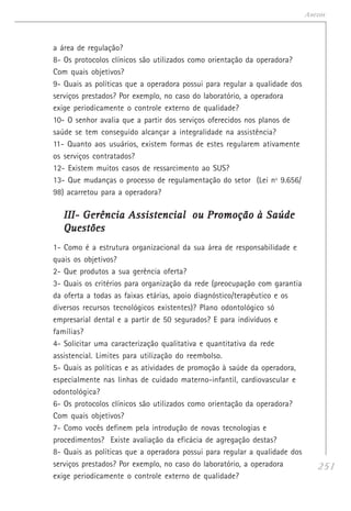 251
Anexos
a área de regulação?
8- Os protocolos clínicos são utilizados como orientação da operadora?
Com quais objetivos?
9- Quais as políticas que a operadora possui para regular a qualidade dos
serviços prestados? Por exemplo, no caso do laboratório, a operadora
exige periodicamente o controle externo de qualidade?
10- O senhor avalia que a partir dos serviços oferecidos nos planos de
saúde se tem conseguido alcançar a integralidade na assistência?
11- Quanto aos usuários, existem formas de estes regularem ativamente
os serviços contratados?
12- Existem muitos casos de ressarcimento ao SUS?
13- Que mudanças o processo de regulamentação do setor (Lei nº 9.656/
98) acarretou para a operadora?
III- Gerência Assistencial ou Promoção à SaúdeIII- Gerência Assistencial ou Promoção à SaúdeIII- Gerência Assistencial ou Promoção à SaúdeIII- Gerência Assistencial ou Promoção à SaúdeIII- Gerência Assistencial ou Promoção à Saúde
QuestõesQuestõesQuestõesQuestõesQuestões
1- Como é a estrutura organizacional da sua área de responsabilidade e
quais os objetivos?
2- Que produtos a sua gerência oferta?
3- Quais os critérios para organização da rede (preocupação com garantia
da oferta a todas as faixas etárias, apoio diagnóstico/terapêutico e os
diversos recursos tecnológicos existentes)? Plano odontológico só
empresarial dental e a partir de 50 segurados? E para indivíduos e
famílias?
4- Solicitar uma caracterização qualitativa e quantitativa da rede
assistencial. Limites para utilização do reembolso.
5- Quais as políticas e as atividades de promoção à saúde da operadora,
especialmente nas linhas de cuidado materno-infantil, cardiovascular e
odontológica?
6- Os protocolos clínicos são utilizados como orientação da operadora?
Com quais objetivos?
7- Como vocês definem pela introdução de novas tecnologias e
procedimentos? Existe avaliação da eficácia de agregação destas?
8- Quais as políticas que a operadora possui para regular a qualidade dos
serviços prestados? Por exemplo, no caso do laboratório, a operadora
exige periodicamente o controle externo de qualidade?
 