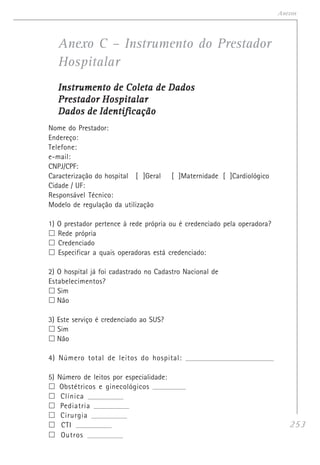 253
Anexos
Anexo C – Instrumento do Prestador
Hospitalar
Instrumento de Coleta de DadosInstrumento de Coleta de DadosInstrumento de Coleta de DadosInstrumento de Coleta de DadosInstrumento de Coleta de Dados
Prestador HospitalarPrestador HospitalarPrestador HospitalarPrestador HospitalarPrestador Hospitalar
Dados de IdentificaçãoDados de IdentificaçãoDados de IdentificaçãoDados de IdentificaçãoDados de Identificação
Nome do Prestador:
Endereço:
Telefone:
e-mail:
CNPJ/CPF:
Caracterização do hospital [ ]Geral [ ]Maternidade [ ]Cardiológico
Cidade / UF:
Responsável Técnico:
Modelo de regulação da utilização
1) O prestador pertence à rede própria ou é credenciado pela operadora?
Rede própria
Credenciado
Especificar a quais operadoras está credenciado:
2) O hospital já foi cadastrado no Cadastro Nacional de
Estabelecimentos?
Sim
Não
3) Este serviço é credenciado ao SUS?
Sim
Não
4) Número total de leitos do hospital: _____________________________________________________
5) Número de leitos por especialidade:
Obstétricos e ginecológicos _____________________
Clínica _____________________
Pediatria _____________________
Cirurgia _____________________
CTI _____________________
Outros _____________________
 