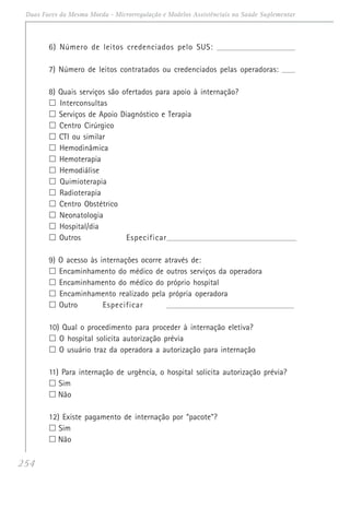 254
Duas Faces da Mesma Moeda - Microrregulação e Modelos Assistênciais na Saúde Suplementar
6) Número de leitos credenciados pelo SUS: ____________________________________________
7) Número de leitos contratados ou credenciados pelas operadoras: ________
8) Quais serviços são ofertados para apoio à internação?
Interconsultas
Serviços de Apoio Diagnóstico e Terapia
Centro Cirúrgico
CTI ou similar
Hemodinâmica
Hemoterapia
Hemodiálise
Quimioterapia
Radioterapia
Centro Obstétrico
Neonatologia
Hospital/dia
Outros Especificar______________________________________________________________________
9) O acesso às internações ocorre através de:
Encaminhamento do médico de outros serviços da operadora
Encaminhamento do médico do próprio hospital
Encaminhamento realizado pela própria operadora
Outro Especificar _____________________________________________________________________
10) Qual o procedimento para proceder à internação eletiva?
O hospital solicita autorização prévia
O usuário traz da operadora a autorização para internação
11) Para internação de urgência, o hospital solicita autorização prévia?
Sim
Não
12) Existe pagamento de internação por “pacote”?
Sim
Não
 