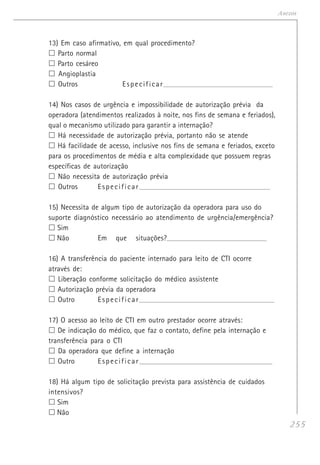 255
Anexos
13) Em caso afirmativo, em qual procedimento?
Parto normal
Parto cesáreo
Angioplastia
Outros Especificar__________________________________________________________
14) Nos casos de urgência e impossibilidade de autorização prévia da
operadora (atendimentos realizados à noite, nos fins de semana e feriados),
qual o mecanismo utilizado para garantir a internação?
Há necessidade de autorização prévia, portanto não se atende
Há facilidade de acesso, inclusive nos fins de semana e feriados, exceto
para os procedimentos de média e alta complexidade que possuem regras
específicas de autorização
Não necessita de autorização prévia
Outros Especificar_____________________________________________________________________
15) Necessita de algum tipo de autorização da operadora para uso do
suporte diagnóstico necessário ao atendimento de urgência/emergência?
Sim
Não Em que situações?___________________________________________________________
16) A transferência do paciente internado para leito de CTI ocorre
através de:
Liberação conforme solicitação do médico assistente
Autorização prévia da operadora
Outro Especificar_______________________________________________________________________
17) O acesso ao leito de CTI em outro prestador ocorre através:
De indicação do médico, que faz o contato, define pela internação e
transferência para o CTI
Da operadora que define a internação
Outro Especificar______________________________________________________________________
18) Há algum tipo de solicitação prevista para assistência de cuidados
intensivos?
Sim
Não
 