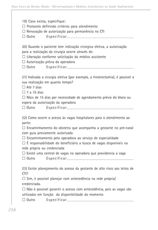256
Duas Faces da Mesma Moeda - Microrregulação e Modelos Assistênciais na Saúde Suplementar
19) Caso exista, especifique:
Protocolo definindo critérios para atendimento
Renovação de autorização para permanência no CTI
Outro Especificar_______________________________________________________________________
20) Quando o paciente tem indicação cirúrgica eletiva, a autorização
para a realização da cirurgia ocorre através de:
Liberação conforme solicitação do médico assistente
Autorização prévia da operadora
Outro Especificar_______________________________________________________________________
21) Indicada a cirurgia eletiva (por exemplo, a histerectomia), é possível a
sua realização em quanto tempo?
Até 7 dias
7 a 15 dias
Mais de 15 dias por necessidade de agendamento prévio do bloco ou
espera da autorização da operadora
Outro Especificar_______________________________________________________________________
22) Como ocorre o acesso às vagas hospitalares para o atendimento ao
parto:
Encaminhamento do obstetra que acompanha a gestante no pré-natal
com guia previamente autorizada
Encaminhamento pela operadora ao serviço de especialidade
É responsabilidade do beneficiário a busca de vagas disponíveis na
rede própria ou credenciada
Existe uma central de vagas na operadora que providencia a vaga
Outro Especificar_______________________________________________________________________
23) Existe planejamento do acesso da gestante de alto risco aos leitos de
CTI?
Sim, é possível planejar com antecedência na rede própria/
credenciada.
Não é possível garantir o acesso com antecedência, pois as vagas são
utilizadas em função da disponibilidade do momento
Outro Especificar_______________________________________________________________________
 