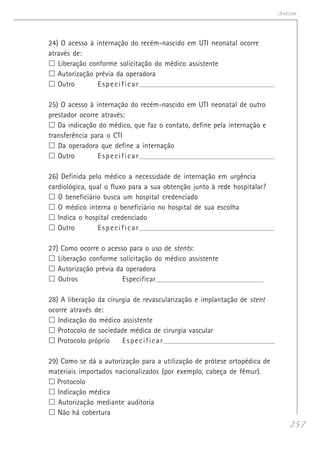 257
Anexos
24) O acesso à internação do recém-nascido em UTI neonatal ocorre
através de:
Liberação conforme solicitação do médico assistente
Autorização prévia da operadora
Outro Especificar_______________________________________________________________________
25) O acesso à internação do recém-nascido em UTI neonatal de outro
prestador ocorre através:
Da indicação do médico, que faz o contato, define pela internação e
transferência para o CTI
Da operadora que define a internação
Outro Especificar_______________________________________________________________________
26) Definida pelo médico a necessidade de internação em urgência
cardiológica, qual o fluxo para a sua obtenção junto à rede hospitalar?
O beneficiário busca um hospital credenciado
O médico interna o beneficiário no hospital de sua escolha
Indica o hospital credenciado
Outro Especificar_______________________________________________________________________
27) Como ocorre o acesso para o uso de stents:
Liberação conforme solicitação do médico assistente
Autorização prévia da operadora
Outros Especificar_______________________________________________________________________
28) A liberação da cirurgia de revascularização e implantação de stent
ocorre através de:
Indicação do médico assistente
Protocolo de sociedade médica de cirurgia vascular
Protocolo próprio Especificar___________________________________________________________
29) Como se dá a autorização para a utilização de prótese ortopédica de
materiais importados nacionalizados (por exemplo, cabeça de fêmur).
Protocolo
Indicação médica
Autorização mediante auditoria
Não há cobertura
 
