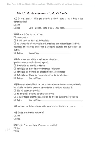 258
Duas Faces da Mesma Moeda - Microrregulação e Modelos Assistênciais na Saúde Suplementar
Modelo de Gerenciamento do CuidadoModelo de Gerenciamento do CuidadoModelo de Gerenciamento do CuidadoModelo de Gerenciamento do CuidadoModelo de Gerenciamento do Cuidado
30) O prestador utiliza protocolos clínicos para a assistência aos
beneficiários?
Sim
Não Caso utilize, para quais situações?__________________________________
31) Quem define os protocolos:
A operadora
O prestador ao qual está vinculado
As sociedades de especialidades médicas, que estabelecem padrões
baseados em critérios científicos (“Medicina baseada em evidências” ou
outros)
Outros Especificar____________________________________________________________________
32) Os protocolos clínicos existentes abordam:
(pode-se marcar mais de uma opção):
Orientação da conduta médica
Definição do tipo de procedimentos solicitados
Definição do número de procedimentos autorizados
Definição do fluxo de referenciamento do beneficiário
Outros Especificar_______________________________________________________________________
33) Havendo necessidade de procedimento que não conste do protocolo
ou exceda o número previsto pelo mesmo, a conduta adotada é:
Não há cobertura prevista
Há exigência de uma autorização prévia
A autorização ocorre após análise do médico auditor da operadora
Outro Especificar_______________________________________________________________________
34) Número de leitos disponíveis para o atendimento ao parto_________________
35) Existe alojamento conjunto?
Sim
Não
36) Existe Programa Mãe Canguru ou similar?
Sim
Não
 