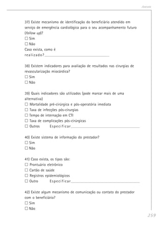 259
Anexos
37) Existe mecanismo de identificação do beneficiário atendido em
serviço de emergência cardiológica para o seu acompanhamento futuro
(follow up)?
Sim
Não
Caso exista, como é
realizado?___________________________________________________________________
38) Existem indicadores para avaliação de resultados nas cirurgias de
revascularização miocárdica?
Sim
Não
39) Quais indicadores são utilizados (pode marcar mais de uma
alternativa)
Mortalidade pré-cirúrgica e pós-operatória imediata
Taxa de infecções pós-cirurgias
Tempo de internação em CTI
Taxa de complicações pós-cirúrgicas
Outros Especificar_______________________________________________________________________
40) Existe sistema de informação do prestador?
Sim
Não
41) Caso exista, os tipos são:
Prontuário eletrônico
Cartão de saúde
Registros epidemiológicos
Outro Especificar_______________________________________________________________________
42) Existe algum mecanismo de comunicação ou contato do prestador
com o beneficiário?
Sim
Não
 