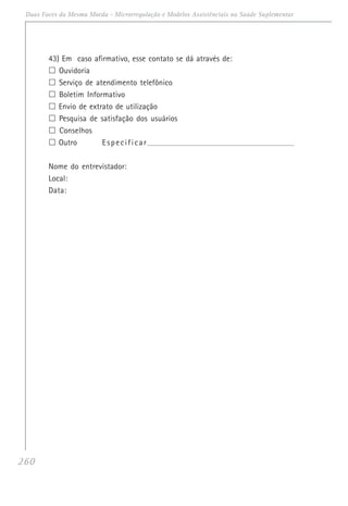 260
Duas Faces da Mesma Moeda - Microrregulação e Modelos Assistênciais na Saúde Suplementar
43) Em caso afirmativo, esse contato se dá através de:
Ouvidoria
Serviço de atendimento telefônico
Boletim Informativo
Envio de extrato de utilização
Pesquisa de satisfação dos usuários
Conselhos
Outro Especificar_______________________________________________________________________
Nome do entrevistador:
Local:
Data:
 