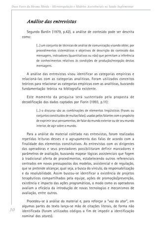 30
Duas Faces da Mesma Moeda - Microrregulação e Modelos Assistênciais na Saúde Suplementar
Análise das entrevistasAnálise das entrevistasAnálise das entrevistasAnálise das entrevistasAnálise das entrevistas
Segundo Bardin (1979, p.42), a análise de conteúdo pode ser descrita
como:
(...) um conjunto de técnicas de análise de comunicação visando obter, por
procedimentos sistemáticos e objetivos de descrição do conteúdo das
mensagens, indicadores (quantitativos ou não) que permitam a inferência
de conhecimentos relativos às condições de produção/recepção destas
mensagens.
A análise das entrevistas visou identificar as categorias empíricas e
relacioná-las com as categorias analíticas. Foram utilizados conceitos
teóricos para relacionar as categorias empíricas com as analíticas, buscando
fundamentação teórica na bibliografia existente.
Este momento da pesquisa será sustentado pela proposta de
decodificação dos dados captados por Fiorin (1993, p.11):
(...) o discurso são as combinações de elementos lingüísticos (frases ou
conjuntos constituídos de muitas falas), usadas pelos falantes com o propósito
de exprimir seus pensamentos, de falar do mundo exterior ou de seu mundo
interior, de agir sobre o mundo.
Para a análise do material coletado nas entrevistas, foram realizadas
repetidas leituras desses e o agrupamento das falas de acordo com a
finalidade dos elementos constitutivos. As entrevistas com os dirigentes
das operadoras e seus prestadores possibilitaram definir marcadores e
parâmetros de avaliação, buscando mapear lógicas assistenciais que fogem
à tradicional oferta de procedimentos, estabelecendo outros referenciais
centrados em novos pressupostos dos modelos, assistencial e de regulação,
que se pretende alcançar, qual seja, a busca do vínculo, da responsabilização
e da resolubilidade. Assim buscou-se identificar a existência de projetos
terapêuticos compartilhados pela equipe, ações de promoção/prevenção,
existência e impacto das ações programáticas, o modo como as operadoras
avaliam a eficácia da introdução de novas tecnologias e mecanismos de
avaliação, entre outros.
Procedeu-se à análise do material e, para reforçar a "voz do ator", em
algumas partes do texto lança-se mão de citações literais, de forma não
identificada (foram utilizados códigos a fim de impedir a identificação
nominal dos atores).
 