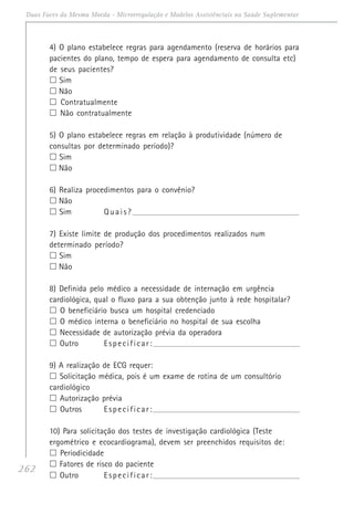 262
Duas Faces da Mesma Moeda - Microrregulação e Modelos Assistênciais na Saúde Suplementar
4) O plano estabelece regras para agendamento (reserva de horários para
pacientes do plano, tempo de espera para agendamento de consulta etc)
de seus pacientes?
Sim
Não
Contratualmente
Não contratualmente
5) O plano estabelece regras em relação à produtividade (número de
consultas por determinado período)?
Sim
Não
6) Realiza procedimentos para o convênio?
Não
Sim Quais?_____________________________________________________________________________
7) Existe limite de produção dos procedimentos realizados num
determinado período?
Sim
Não
8) Definida pelo médico a necessidade de internação em urgência
cardiológica, qual o fluxo para a sua obtenção junto à rede hospitalar?
O beneficiário busca um hospital credenciado
O médico interna o beneficiário no hospital de sua escolha
Necessidade de autorização prévia da operadora
Outro Especificar:______________________________________________________________________
9) A realização de ECG requer:
Solicitação médica, pois é um exame de rotina de um consultório
cardiológico
Autorização prévia
Outros Especificar:______________________________________________________________________
10) Para solicitação dos testes de investigação cardiológica (Teste
ergométrico e ecocardiograma), devem ser preenchidos requisitos de:
Periodicidade
Fatores de risco do paciente
Outro Especificar:______________________________________________________________________
 