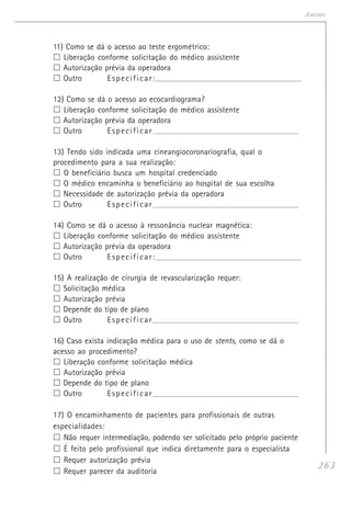 263
Anexos
11) Como se dá o acesso ao teste ergométrico:
Liberação conforme solicitação do médico assistente
Autorização prévia da operadora
Outro Especificar:______________________________________________________________________
12) Como se dá o acesso ao ecocardiograma?
Liberação conforme solicitação do médico assistente
Autorização prévia da operadora
Outro Especificar______________________________________________________________________
13) Tendo sido indicada uma cineangiocoronariografia, qual o
procedimento para a sua realização:
O beneficiário busca um hospital credenciado
O médico encaminha o beneficiário ao hospital de sua escolha
Necessidade de autorização prévia da operadora
Outro Especificar______________________________________________________________________
14) Como se dá o acesso à ressonância nuclear magnética:
Liberação conforme solicitação do médico assistente
Autorização prévia da operadora
Outro Especificar:______________________________________________________________________
15) A realização de cirurgia de revascularização requer:
Solicitação médica
Autorização prévia
Depende do tipo de plano
Outro Especificar______________________________________________________________________
16) Caso exista indicação médica para o uso de stents, como se dá o
acesso ao procedimento?
Liberação conforme solicitação médica
Autorização prévia
Depende do tipo de plano
Outro Especificar______________________________________________________________________
17) O encaminhamento de pacientes para profissionais de outras
especialidades:
Não requer intermediação, podendo ser solicitado pelo próprio paciente
É feito pelo profissional que indica diretamente para o especialista
Requer autorização prévia
Requer parecer da auditoria
 