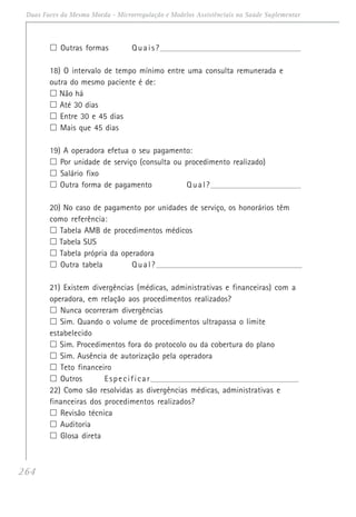 264
Duas Faces da Mesma Moeda - Microrregulação e Modelos Assistênciais na Saúde Suplementar
Outras formas Quais?_________________________________________________________________
18) O intervalo de tempo mínimo entre uma consulta remunerada e
outra do mesmo paciente é de:
Não há
Até 30 dias
Entre 30 e 45 dias
Mais que 45 dias
19) A operadora efetua o seu pagamento:
Por unidade de serviço (consulta ou procedimento realizado)
Salário fixo
Outra forma de pagamento Qual?__________________________________________
20) No caso de pagamento por unidades de serviço, os honorários têm
como referência:
Tabela AMB de procedimentos médicos
Tabela SUS
Tabela própria da operadora
Outra tabela Qual?___________________________________________________________________
21) Existem divergências (médicas, administrativas e financeiras) com a
operadora, em relação aos procedimentos realizados?
Nunca ocorreram divergências
Sim. Quando o volume de procedimentos ultrapassa o limite
estabelecido
Sim. Procedimentos fora do protocolo ou da cobertura do plano
Sim. Ausência de autorização pela operadora
Teto financeiro
Outros Especificar______________________________________________________________________
22) Como são resolvidas as divergências médicas, administrativas e
financeiras dos procedimentos realizados?
Revisão técnica
Auditoria
Glosa direta
 