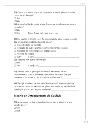 265
Anexos
23) Conhece as novas regras da regulamentação dos planos de saúde
com a Lei nº 9.656/98?
Sim
Não
24) A nova legislação trouxe alterações no seu relacionamento com a
operadora?
Não
Sim Especifique sob que aspectos:__________________________________________
25) Por qual(is) critério(s) você foi selecionado(a) para compor o quadro
dos profissionais credenciados pelo plano?
Disponibilidade no mercado
Indicação de outros profissionais/conhecimentos pessoais
Avaliação de currículo/grau de especialização
Processo de seleção
Outro Qual?_______________________________________________________________________________
26) Trabalha com outros convênios?
Não
Sim Qual(is)?__________________________________________________________________________
27) Poderia citar as principais diferenças existentes no seu
relacionamento com as diferentes operadoras de planos (no que
concerne à autonomia do exercício profissional)?____________________________________
28) Você já percebeu, em sua experiência pessoal, algo que pudesse
caracterizar recusa ou exclusão do plano, em função da existência de
patologia grave, de algum paciente?_________________________________________________________
Modelo de Gerenciamento do CuidadoModelo de Gerenciamento do CuidadoModelo de Gerenciamento do CuidadoModelo de Gerenciamento do CuidadoModelo de Gerenciamento do Cuidado
29) A operadora utiliza protocolos clínicos para a assistência aos
beneficiários?
Sim
Não
 