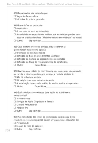 266
Duas Faces da Mesma Moeda - Microrregulação e Modelos Assistênciais na Saúde Suplementar
30) Os protocolos são adotados por:
Sugestão da operadora
Iniciativa do próprio prestador
31) Quem define os protocolos:
A operadora
O prestador ao qual está vinculado
As sociedades de especialidades médicas, que estabelecem padrões base-
ados em critérios científicos (“Medicina baseada em evidências” ou outros)
Outros Especificar______________________________________________________________________
32) Caso existam protocolos clínicos, eles se referem a:
(pode marcar mais de uma opção):
Orientação da conduta médica
Definição do tipo de procedimentos solicitados
Definição do número de procedimentos autorizados
Definição do fluxo de referenciamento do beneficiário
Outro Especificar______________________________________________________________________
33) Havendo necessidade de procedimento que não conste do protocolo
ou exceda o número previsto pelo mesmo, a conduta adotada é:
Não há cobertura prevista
Há exigência de uma autorização prévia
A autorização ocorre após análise do médico auditor da operadora
Outro Especificar______________________________________________________________________
34) Quais serviços são ofertados para apoio ao atendimento
ambulatorial?
Interconsultas
Serviços de Apoio Diagnóstico e Terapia
Cirurgia Ambulatorial
Hospital-Dia
Outro Especificar______________________________________________________________________
35) Para solicitação dos testes de investigação cardiológica (teste
ergométrico e ecocardiograma), devem ser preenchidos requisitos de:
Periodicidade
Fatores de risco do paciente
Outro Especificar______________________________________________________________________
 